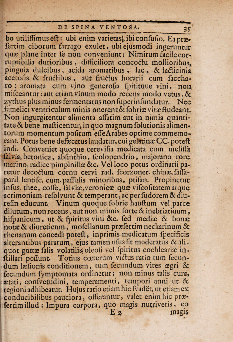 3T bo utiliffimuseft: ubi enim varietas], ibiconfufio. Ea pro¬ feram ciborum farrago exulet, ubi ejusmodi ingeruntur qux plane inter fe non conveniunt: Nimirum facile cor* ruptibilia durioribus , difficiliora concodu mollioribus, pinguia dulcibus, acida aromatibus , lac, & ladicinia acetofis & frudibus, aut frudus horarii cum faccha- ro ; aromata cum vino generofo fpitituue vini, noti mifceanturraut etiam vinum modo recens modo vetus, & zythus plus minus fermentatus non fuperinfundatur. Nec famelici ventriculum minis onerent &fobrixvkxftudeant. Non ingurgitentur alimenta affatim aut in nimia quanti¬ tate & bene maflicentur, in quo magnum folutionis alimen¬ torum momentum pofitum effeArabes optime commemo¬ rant. Potus bene defxcatus laudatur, cui gelatinx CG poteff indi. Conveniet quoque cerevifia medicata cum meliffa ialvia, betonica, abfinthio, fcolopendrio, majorano rore marino, radicepimpinillx&c. Vel loco potus ordinarii pa¬ retur decodum cornu cervi rad. fcorzoner. chinx,faffa- paril. lentifc. cum.paffulis minoribus, ptifan. Propinetur infus. thee, coffe, falvix,veronicx qux vifcofitatem atque acrimoniam refolvunt & temperant, ac per fudorem& diu- refin educunt. Vinum quoque fobrie hauftum vel parce dilutum, non recens, aut non mimis forte&inebriatiuum, hifpanicum, ut & fpiritus vini &c. fed medix & bonae notx & diureticum, mofellanum prxfertim neckarinum & rhenanum concedi poteft, inprimis medicatum fpecificis alterantibus paratum , ejus tamen ufus fit moderatus & ali¬ quot guttx falis volatilis* oleofi vel fpiritus cochlearix in- ftillari poflunc. Totius coeterum vidus ratio tum fecun¬ dum lxfionis conditionem, tum fecundum vires xgri & fecundum fymptomata ordinetur; non minus talis cura, aetatif confvetudini, temperamenti, tempori anni ut & i regioni adhibeatut. Hujus ratio etiam hic fvadet, ut etiam ex ; conducibilibus pauciora, offerantur, valet enim hic prae- i fertim illud : Impura corpora, quo magis nutriveris, eo E % magis