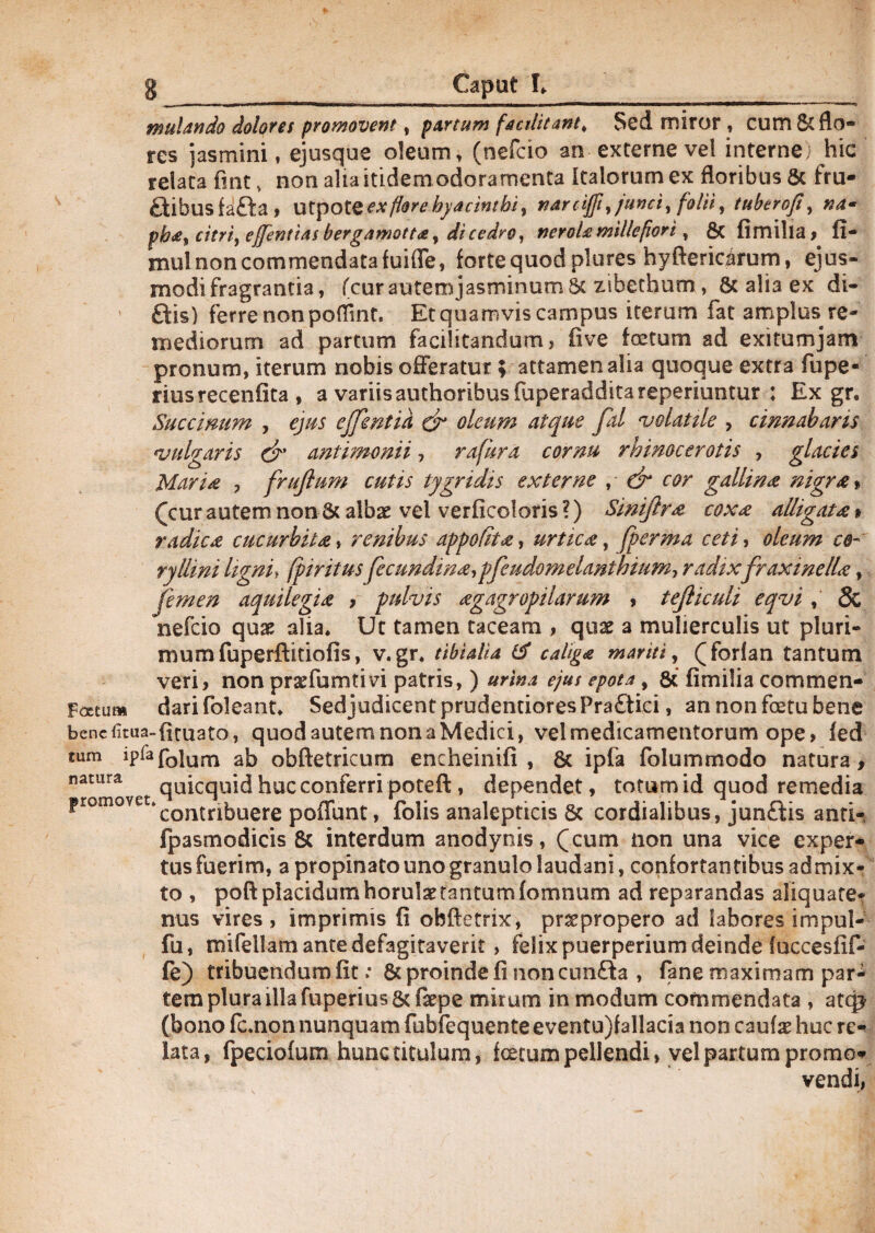 mulando dolores promovent, partum factlitant> Sed miror , cum 5c flo¬ res jasmini, ejusque oleum, (nefcio an externe vel interne, hic relata fint v non alia itidem odoramenta Italorum ex floribus & fru- flibusfafla» Utpo ex flor e hyacinthi % narciffi ,junci, folii, tuberoji, na* ph£) citri, effentias bergamott*, di cedro, neroUmitlepori, & fimilia, fi- mul non commendata fuifie, forte quod plores hyfterioirum, ejus¬ modi fragrantia, (cur autemjasminum 8c zibethum, 6c alia ex di- flis) ferre non poflint. Et quamvis campus iterum fat amplus re¬ mediorum ad partum facilitandum, iive foetum ad exitumjam pronum, iterum nobis offeratur; attamen alia quoque extra fupe* riusrecenfita, a variis authoribus fuperaddita reperiuntur : Ex gr. Succinum , ejus ejfentia & oleum atque fal volatile > cinnabaris vulgaris & antimonii, rafura cornu rhinocerotis , glacies Maria , frujlum cutis tygridis externe , ■ dr cor gallina nigra» (cur autem non & albae vel verficoloris ?) Siniftra coxa alligata» radica cucurbita, renibus appolit a, urtica, fperma ceti, oleum ce- ryllini ligni, fpiritus fecundma, pfeudom danthm my radixfraxinella, femen aquilegia , pulvis agagropilarum , tejliculi eqvi , & nefcio quae alia* Ut tamen taceam , quae a mulierculis ut pluri¬ mum fuperftitiofis, v. gr* tibialia & caliga mariti, (forfan tantum veri, non prasfumtivi patris, ) urina ejus epota, & fimilia commen- Foetum darifoleant* SedjudicentprudentioresPraflici, annonfoetubene benefitua-firuato, quod autem non a Medici, vel medicamentorum ope, fed tum ipfafblum ab obftetricum encheinifi , 6c ipfa folummodo natura, natura qUicquid huc conferri poteft, dependet, totum id quod remedia ?romovet»contrl|5uere p0(punt ? folis analepticis 8c cordialibus, junflis anti- fpasmodicis & interdum anodynis, (cum non una vice exper¬ tus fuerim, a propinato uno granulo laudani, confortantibus admix¬ to , poft placidum horulaetantum fomnum ad reparandas aliquate¬ nus vires, imprimis fi obftetrix, pnepropero ad labores impul- fu, mifellamantedefagitaverit, felix puerperium deinde fuccesfif- fe) tribuendum fit.* & proinde fi non confla , fane maximam par¬ tem plura illa fuperius& fiepe mirum in modum commendata , atqj (bono fc.non nunquam fubfequente eventu)fallacia non caulas huc re¬ lata, fpeciofum hunc titulum, fcetum pellendi, vel partum promo¬ vendi,