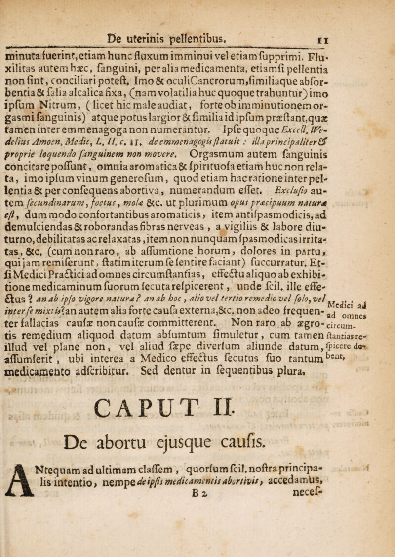 minuta fuerint,etiam hunc fluxum imminui vel etiam fupprimi» FIu- xiliras autem haec, fangnini, per alia medicamenta, etiamfi pellentia non fint, conciliari poteft. Imo St oculiCancrorum,fimiliaque abfor- bentia St falia alcalica fixa, (nam volatilia huc quoque trahuntur) imo ipfum Nitrum, ( licet hic male audiat, forte ob imminutionem or~ gasmi fanguinis) atque potus largior St fimilia id ipfum proflant,quae tamen inter emmenagoga non numerantur. Ipfequoque Exccll, ddiut Amoen.MediCy Lk LL c, jj, deemmenagogu(latuit : illaprincipaliter proprie loquendo fanguinem non movere. Orgasmum autem fanguinis concitare poflunt, omnia aromatica St fpintuofa etiam huc non rela¬ ta, imo ipfum vinum generofum, quod etiam hacracioneinterpel- lentiaSt perconfequensabortiva, numerandum e flet. Exdufio au¬ tem fecundinarum, foetus, moU StC, ut plurimum opus pracipuum natur* eftt dum modo confortantibus aromaticis, item antifpasmodicis,ad demulciendas St roborandas fibras nerveas , a vigiliis & labore diu¬ turno,debilitatas acrelaxatas,item non nunquam fpasmodicasirrita- tas,8cc. (cum non raro, ab aflumtione horum, dolores in psrtu, quijamremiferunt, ftatimiterumfiefentire faciant) fuccurratur. Et- fi Medici Pra£lici ad omnes circumftantlas, effeftu aliquo ab exhibi¬ tione medicaminum fuorum lecuta refpicerent, unde fcih ille effe- ffcus ? an ab ip/o vigore natur*? an ab hoc, alio vel tertio remedio vel foto, vel^ ^ , inter fe mi x tui an autem alia forte caufa externa,Stc* non adeo frequen- ter fallacias caulae non caufe committerent. Non raro ab 2fgro-circum. tis remedium aliquod datum abfumtum fimuletur, cum tamen ftantiairc- illud vel plane non, vel aliud faepe diverlum aliunde datum,^cerede- aflumlerit , ubi interea a Medico effeftus fecutus fuo tantum medicamento adferibitur. Sed dentur in fequentibus plura. A CAPUT II. De abortu ejusque caufis. Ntequam ad ultimam claflem , quorfum fcil.noftra principa¬ lis intentio > nempe de ip(is medicamentis abortivis) accedamus, B 2, necef-