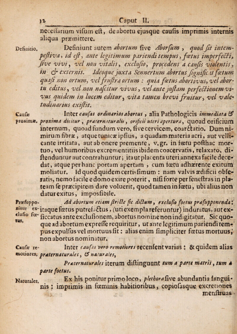 neceilanum vifum eft, de abortu ejusque caufis imprimis internis aliqua praemittere. Definitio. Definiunt autem abortum five Aborfum , quodfit intem- pefiiva, id ef ■> ante legitimum pariendi tempus, f cetus imperfecti, five vivi 5 vel non vitalis, exclufio, procedens a caufis violentis , in & externis. ideo que juxta Sennertum abortus fignificatfoetum quafi non ortum, vel frufira ortum ; quia foetus abortivus, vel abor¬ tu editus, vel non nafcitur vivus, velante jufiam perfectionem vi¬ vus quidem in lucem editur 3 ^/>4 tamen brevi f ruitur, vel vale- tudinarius exijiit. Caufas Inter ^«/4/ ordinarias abortui, alia Pathologicis immediata & proxima?. proxima dicitur y pr<£ternatura!is, orificii uteri apertura, quoad orificium internum, quoad fundum vero, five cervicem, coardlatio. Dum ni¬ mirum fibrae, atque tunicae ipfius, a quadam materia acri, aut velli¬ cante irritata, aut ab onere premente, v.gr. in feetu pofthac mor¬ tuo , vel humoribus excrementitiis ibidem coacervatis, relaxato, di- ftendunrur aut contrahuntur j ita ut plac enta uteri annexa facile dece¬ dat, atque per hanc portam apertam > cum icetu adhaerente exitum moliatur. Id quod quidem cerfisfimum : nam valvis aedificii obie¬ ratis, nemo facile e domo exire poterit, nili forte per feneftras in pla¬ team fe praecipitem dare voluerit, quod tamen in foetu, ubi alius non datur exitus, imposfibile. Praefuppo- Ad abortum etiam flrt&e ftc diflum, exclufio foetus prafupponenda i nitur cx-j^qug fetus putrefa£lus, (uti exempla referuntur) induratus, autex- ciufio gccatus ante exclulionem, abortus nomine non indigitatur. Sic quo¬ que ad abortum exprefie requiritur, ut ante legitimum pariendi tem¬ pus expuUus vel mortuus fit: alias enim fimpliciter foetus mortuus,’ non abortus nominatur, Caufe re- Inter caufcs vero remotiores recenfent varias % & quidem alias «aotiores. praternaturales, Sf natur ale /, Frater natur ales iterum diftinguunt tum a parte matris, tum 4 parte foetus» Naturales, Ex ponitur primo loco, p/etborafive abundantia (angui¬ nis : imprimis in foemmis habitioribus, copiofasque excrenones menftruas