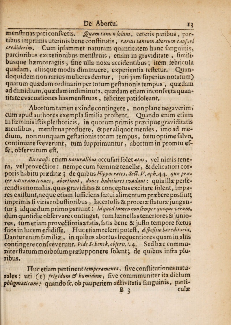 i? menftruas pati confvetis. 6)uam tamen folum, cereris paribus , par¬ tibus imprimis Uterinis beneconftitUtis , rarius tantum abortum caufari crediderim. Cum iplamroet naturam quantitatem hanc fanguinis, parcioribus excretionibus menftruis , etiam in graviditate , fimili* busaue haemorragiis , fine ulla noxa accidentibus; item febricula quadam, aliisque modis diminuere, experientia teftetur. Quan¬ doquidem non rarius mulieres dentur, (uti jam fuperius notatum) quarum quaedam ordinario per totum geftationis tempus , quaedam ad dimidium, quaedam indiminuta, quaedam etiaminconfvetaquan¬ titate evacuationes has menftruas , feliciter pati loleant. Abortum tamen exinde contingere, non plane negaverim > cum apud authores exempla fimilia proflent* Quando enim etiam in foeminis ifiis plechoricis, ia quorum primis praecipue graviditatis menfibus, menflrua profluere, & per aliquot menfes , imoad me¬ dium, non nunquam geftationis totum tempus, fcetu optime falvo, continuare fveverunt, tum lupprimuntur, abortum in promtu ef- fe, obfervatum eft. Ex cau^fu etiam naturalibus accufari folet*/^/, vel nimis tene¬ ra, vel provectior: nempe cum feminae tenella, & delicatiori cor¬ poris habitu praeditae; de quibus Hippocrates> Sebi, y.apb.44. qua pra» ter naturam tenues, abortiunt, donec habitiores evadant: quia illae perfe¬ rendis anomaliis, quas graviditas & conceptus excitare iolent, impa¬ res exiftunt,neque etiam fufficiens fretui alimentum praebere posfint; imprimis fi viris robuftioribus , lacertofis & procerae ftaturaejungan- tur ; idquedum primo pariunt: Id quod tamen non femper quoque verum% dum quotidie obfervare contingat, tum fremeilas teneriores &junio-* res, tum etiam prove£tioris aetatis, fatis bene 8c jufto tempore foetus fuos in lucem edidifle. Huc etiam referri poteft, djfofitw b*reditaria> Danturenim familiae, in quibus abortusfrequentiores quam in aliis contingere confveverunt. Eide benck\ obferv. /. 4. Sed haec commu¬ niter flatum morbofumpraelupponere folent; de quibus infra plu¬ ribus. Huc etiam pertinent temperamenta, fiveconftitutionesnatu- rales * uti (f 1) frigidum & humidumy five commmuniter ita diftum phlegmaticum: quandofc, obpauperiem aClivitatis fanguinis, parti- B 3 cui#