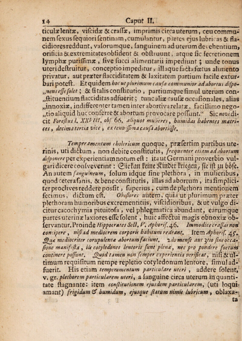 ticulae lentae, vifcidae 6tcra(Tae, imprimis citra uterum, ceu commu¬ nem fexus fequiori fentinam, cumulantur, partes ejus lubricas & fla- cidioresreddunt, valorumque, languinem ad uterum devehentium, orifi cia&extremitatesobiident & obftruunt» atque fic fec^etionesn lympha puridimae , live fucci alimentarii impediunt ; unde tonus uterideftruitur, conceptio impeditur, iliaque fadU foetus alimento privatur, aut praeter dacciditatem & laxitatem partium facile extur¬ bari poteft* Et quidem hoc ut plurimum caufa communior ad abortia dtfpo- „nen$effefolet; & fi talis conditario , partiumque fimul uterum con- „ftituentium fUcciditas adfuerit; tunc aliae caufe occjfionales, alias «innoxias, indifferenter tamen inter abortiva relatae, facillimo nego- „tio aliquid huc conferre 6t abortum provocare poiTunt.“ Sic novi di¬ cit Foreftus L XXP HK obj 66» aliquot mulieres, humidas habentes matri* ces, decima tertia vice, extenwffimacaufaabortiifje^ Temperamentum tbolericuix quoque, praefertim partibus ute¬ rinis, Uti di£tum , iion debite conditutis, frequenter etiam ad abortum dsfponer e per experientiam notum ed : ita ut Germani proverbio vul¬ gari dicere coniveverint : fdne ^ini>et Wc^cn/ fte ju bofe* Anfanguineum% folum idque fine plethora , in mulieribus, quod ceterafanis, 6c bene conditutis, illas ad abortum , itafimplici- ter proclives reddere posfit, fuperius, cum de plethora mentionem fecimus, di£lum eft» Obefiores autem, quia ut plurimum.praeter plethora m humoribusexcrementitiis, vifcidioribus, &ut vulgo di¬ citur cacochymia pituitofa , vel phlegmatica abundant, earumque partes uterina laxiores ede folent, huic affeftui magis obnoxia ob¬ servantor» Proinde Hippocrates Sebi* /fpborif 46. Immodice crafJaa non concipere , nifiad mediocrem corporis habitum redeant\ ItemJphorif. mediocriter ccrapulenta abortum faciunt; idomenfe aut yio fine occa» (tone mani fella , iis cotyledones lentoris funt plena, nec pro pondere foetum continere poffunt. &)uod tamen non femper experientia verifcat, nifi &£ ul¬ timum requifitum nempe repletio cotyledonum lentore, fimul ad¬ fuerit. His etiam temperamentum particulare uteri , addere fdleilt, v, gr. plethorem particularem uteri, a fanguine circa uterum in quanti¬ tate ftagnante* item confiitutionem ejusdem particularem, (uti loqui' amant) frigidum & bumidttm, ejus que fatum nimia lubricum , oblaxa-