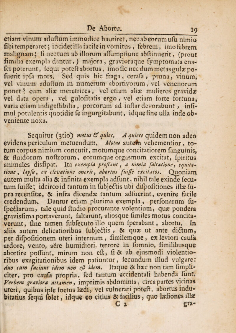 etiam vinum aduftum immodice hauriret, necabeorumufu nimio fibi temperaret; incidet illa facile in vomitus , febrem, imofcbrem malignam; ii nec tum ab iliorum alTumptione abftinuerit, (prout fimilia exempla dantur,) majora , gravioraque fymptomata ena- fci poterunt, fequi poteft abortus, imo fic nec dum metasgulae po- fuerit ipfa mors. Sed quis hic fraga, cerafa , pruna, vinum, vel vinum aduflum in numerum abortivorum, vel venenorum ponet ? cum aliae meretrices, vel etiam alise mulieres gravidas vei data opera , vel gulofitatis ergo, vel etiam forte fortuna, varia etiam indigeftibilia , porcorum ad infhr devorabunt , infi- mul potulentis quotidie fe ingurgitabunt, idqueline ulla inde ob¬ veniente noxa. Sequitur (3tio) motw & quies. A quiete quidem non adeo evidens periculum metuendum. Motus autefti vehe mentior , to¬ tum corpus nimium concutit, motumque concitatiorem fangumis, & fluidorum noftrorum, eorumque orgasmum excitat, fpiritus animales disfipat. Ita exempla proflant, a nimia [altat ion e, equita¬ tione , lapfu, ex elevatione oneris, abortus fuiffe excitatos, Quoniam autem multa alia & infinita exempla adfunt, nihil tale exinde fecu- tum fuifle; idcirco id tantum in fubjeftis ubi difpofitiones iftae fu- pra recenfitae, 5c infra dicendas tantum adfuerint, evenire facile credendum. Dantur etiam plurima exempla , perfonarum fu- fpe&arum, tale quid Audio procurante volentium, quas pondera gravisfima portaverunt, faltarunt, aliosque fimiles motus concita¬ verunt, fine tamen fubfecuto illo quem fperabant, abortu. In aliis autem delicatioribus fubjedis , & quas ut ante diftum, per difpofitionem uteri internum , fimilemque , ex leviori caufa ardore, vento, aere humidiori. terrore in fomnio, fimilibusque abortire poffunt, mirum non eft, fi 6c ab ejusmodi violentio¬ ribus exagitationibus idem patiuntur, fecundum illud vulgare: duo cum faciunt idem non efl idem. Itaque & haec non tam (impli¬ citer, pro caufa propria, fed tantum accidentali habenda funt. Verbera graviora attamen, imprimis abdominis , circa partes vicinas uteri, quibus ipfe foetus laedi, vel vulnerari poteft, abortus indu¬ bitatius fequi folet, idque eo citius & facilius, quo lzfiones illae C % gra*