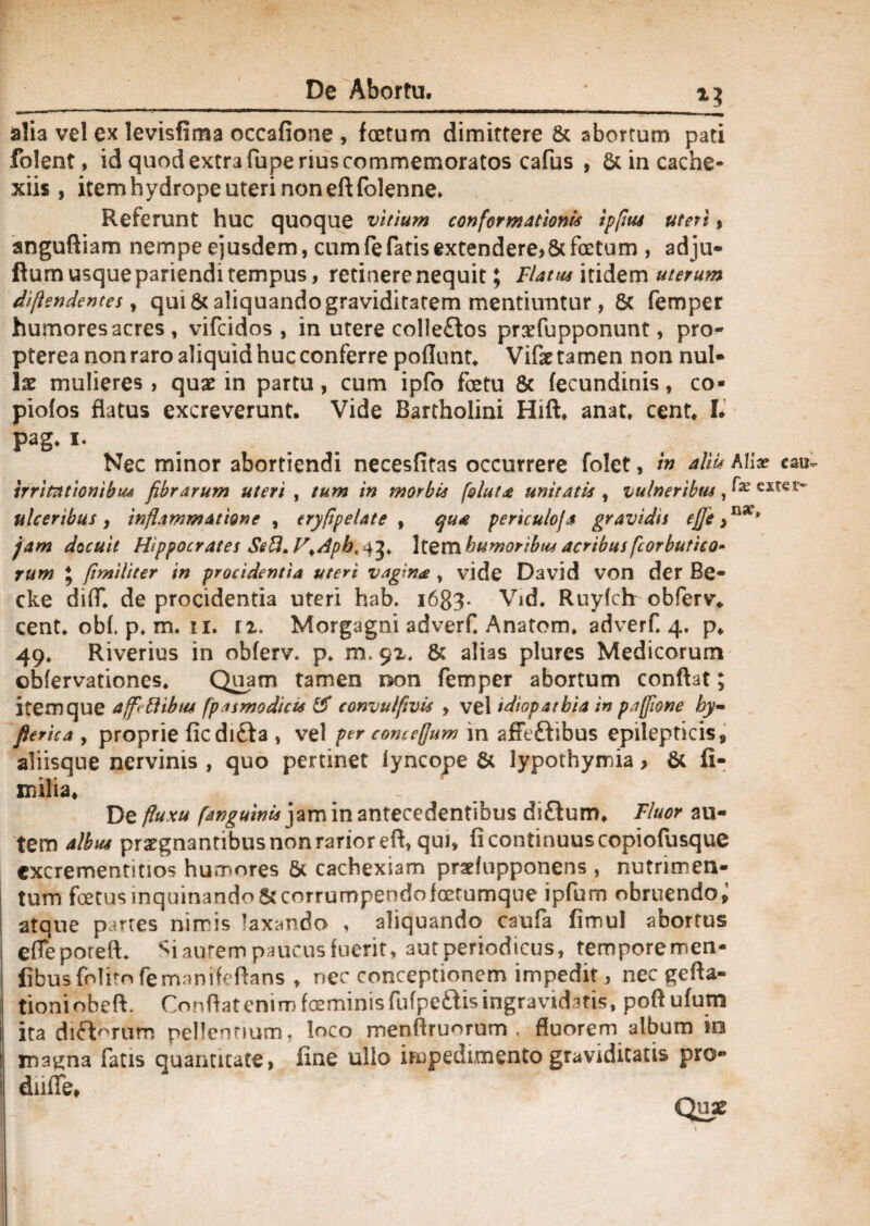 alia vel ex levisfima occafione , foetum dimittere St abortum pati folent, id quod extra fu pe rius commemoratos cafus , St in cache* xiis, itemhydrope uteri noneftfolenne. Referunt huc quoque vitium conformationi* ipflu* uteri» anguftiam nempe ejusdem, cum fe fatis extendere? 8t foetum , adju- flum usque pariendi tempus, retinere nequit; Flatu* itidem uterum dijlendentes, qui 8t aliquando graviditatem mentiuntur , St femper humores acres , vifcidos , in utere colleflos prsefupponunt, pro- pterea non raro aliquid huc conferre poflunt. Vifae tamen non nul¬ lae mulieres, quae in partu, cum ipfo fetu St fecundinis, co- piofos flatus excreverunt. Vide Bartholini Hift. anat. cent. I. Pag- i. Nec minor abortiendi necesfitas occurrere folet, /» alii* Alia? irritationibus fibrarum uteri , tum in morbis folut<e unitatis , vulneribus, ej ulceribus y inflammatione , eryflpelate , qu& periculo/a gravidis ejje >nX* jam docuit Hippocrates SeU.V>Apht^ \texn humoribus acribus fcorbutico* rum 5 flmiliter in procidentia uteri vagina , vide David von der Be- cke diff. de procidentia uteri hab. i683- Vid. Ruyfch obferv* cent. ob(, p. m. xi. n, Morgagni adverC Anatom. adverf. 4. p. 49. Riverius in obferv. p. m. 92. 8t alias plures Medicorum obfervationes. Quam tamen non femper abortum conflat; item que affinibus fpasmodict* & convulfivis , vel tdiopatbia in paffione hy- fierica , proprie ficdi£ta , vel per concefjum in afie&ibus epilepticis, aliisque nervinis , quo pertinet lyncope St lypothymia, St fi¬ nalia. De fluxu fanguini* jam in antecedentibus di&um. Fluor au¬ tem albus praegnantibus non rarior efl, qui, fi continuus copiofusque cxcrementitios humores St cachexiam pradupponens , nutrimen¬ tum fetus inquinando St corrumpendo fetumque ipfum obruendo^ atque partes nimis laxando , aliquando caufa fimul abortus efleporeft* Si autem paucus fuerit, aut periodicus, temporemen- fibus folim femnmfeflans , nec conceptionem impedit, nec gefla- tioniobeft. Conflat enim feminis fufpe&is ingravidatis, poftufum ita difWuro pellentium, loco menflruorum , fluorem album in ma^na fatis quantitate, fine ullo impedimento graviditatis pro» dnffe,