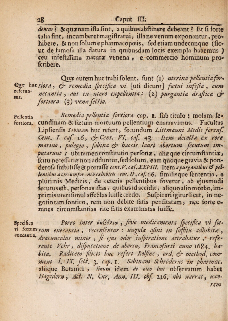 28 Caput IIT. dentur? Stquaenamiftafint, a quibus abftinere debeant ? Etfiforte talia fint, incumberet magiftratui, illa ne venum exponantur, pro® hibere, &nonfolumepbarrr)acopoeis, fed etiam undecunque (fio ut de famofa illa datura in quibusdam locis exempla habemus ) ceu infeftiflima naturas venena > e commercio hominum pro® fcribere. f Qiys autem huc trahi folent, funt (i) uterina pellentiafor* Ime tiora, dr remedia fpecifica vi [uti dicunt] fcetui infefta , eum necantia > aut ex utero expellentia i (x) purgantia drajlica & fortiora (3) vena feci io. xeferim- tur» Pellentia Remedia pellentia fortiora cap* 1. fub titulo t molam, fe- fortiora, cundinam & foetum mortuum pellentium enarravimus. Facultas Lipfienfis Sibinam huc refert , fecundum Littmanni Medie forenf Cent\ L caf 16, & Cent. VI\ caf 43. Item decolla ex rore marino , pulegio , ftbina & bac cis lauri abortum fe catum im- putarunt ym ubi tamen conftitutio perfonas, ali^que circumflandae* fatu neceflaria? non adduntur, fed folum, eam quoque gravia & pon* derofa fuftullfTe & portaffe cent.V, caf, XXPIU. Item a purgantibus y peh lentibus a anumfor meo exhibitis enr, 66. fimilisque fentenda , a plurimis Medicis, de ceteris pellentibus fovetur, ab ejusmodi fecutusefl, perfonas iftas, quibus id accidit, aliquo alio morbo, im¬ primis uteri fimulaffeftasfuifTe credo. Sufpicari igitur licet, in ne® gotio tam fornico, rem non debite fatis penfitatam* nec forte o* nines circumflandas rite fatis examinatas fuiffe. Specifica Porro inter skQIm? , five medicamenta fpecifica vi foe* 11 foetum tum enecantia , recenfentur : ungula afini in fuffitu adbibit<2 , emeantia * dracunculus minor , fi ejus odor infpiratione attrahatur ,* refem rente Vehr , difputatione de abortu-, Francofurti anno 1684. htir bita¥ Radicem filicis huc refert Rolfinc , ordt & method\ com* ment l.1IX, feci, 3, cap. 1, Sabinam Schroderus in pharmac♦ aliique Botanici , linum idem de oleo lini obfervatum habet Hagedom} Alt* N> Cur, Annf lll.\ obf „ ubi narrat, uxo¬ rem