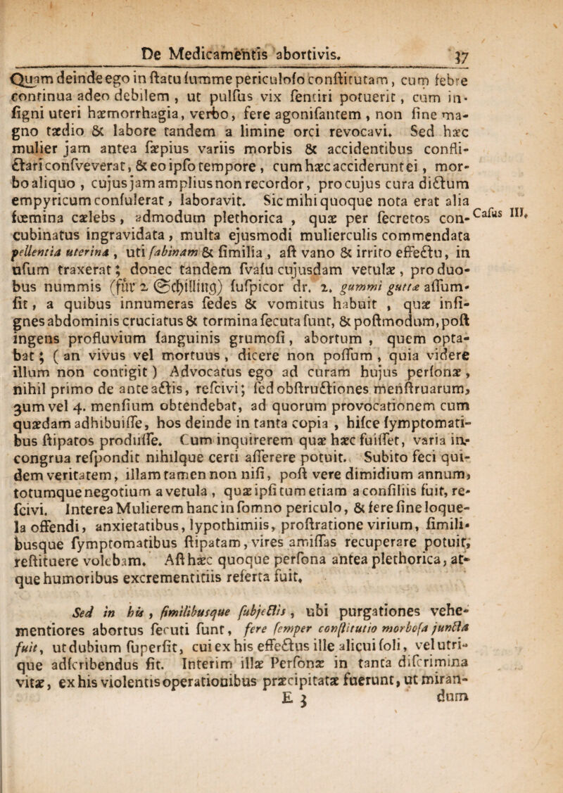 Quam deinde ego in flatu fumme periculofo conftitutam, cum febre continua adeo debilem , ut pulfus vix femiri potuerit, cum in- figni uteri haemorrhagia, vert)0, fere agonifantem , non fine ma¬ gno taedio Sc labore tandem a limine orci revocavi. Sed haec mulier jam antea faepius variis morbis & accidentibus confli- ftariconfve verat, St eo ipfo tempore , cum haec acciderunt ei, mor¬ bo aliquo , cujus jam ampliusnon recordor, pro cujus cura di&um empyricumconfulerat, laboravit. Sic mihi quoque nota erat alia foemina caelebs, admodum plethorica , quae per fecretos con-Ca^s cubinatus ingravidata, multa ejusmodi mulierculis commendata pellentia uterina , uti fabinam & fimilia , afl vano 8c irrito effeftu, in ufum traxerat; donec tandem fvafu cujusdam vetulae, pro duo¬ bus nummis (fur 2. @C^t!Iing) fufpicor dr, 2. gummi gutt* aflum- fit, a quibus innumeras fedes 8t vomitus habuit , qua: infi- gnes abdominis cruciatus 6c tormina fecutafunt, 8tpoftmodum,poft ingens profluvium fanguinis grumofi, abortum , quem opta¬ bat ; ( an vivus vel mortuus , dicere non poflum , quia videre illum non contigit) Advocatus ego ad curam hujus perfonae , nihil primo de anteaftis, refcivi; fedobftru£tiones menflruarum, gumvel 4. menfium obtendebat, ad quorum provocationem cum quaedam adhibuifle, hos deinde in tanta copia , hifce (ymptomari- bus ftipatos produfle. Cum inquirerem quae haec fuiflet, varia ia- congrua refpondit nihilque certi afierere potuit. Subito feci qui¬ dem veritatem, illam tamen non nifi, poft vere dimidium annum* totumque negotium a vetula , quae ipfi tum etiam a confiliis fuit, re¬ fcivi. Interea Mulierem hanc in fomno periculo, & fere fine loque¬ la offendi, anxietatibus, lypothimiis, proflratione virium, fimili- busque fymptomatibus ftipatam, vires amiffas recuperare potuit, reftituere volebam. Aft haec quoque perfona antea plethorica, at¬ que humoribus excrementitiis referta fuit* Sed m bis, (tmilibusque fubjcflis, ubi purgationes vehe- mentiores abortus feruti funt, fere femper conpitutio morbofa /unftk fuit, utdubium fuperfit, cuiexhis effe&us ille alicui (oli, vel utri¬ que adfcribendus fit. Interim illae Perfonae in tanta difcrimina vitae, ex his violentis operationibus praecipitatae fuerunt, ut miran- E 3 dum