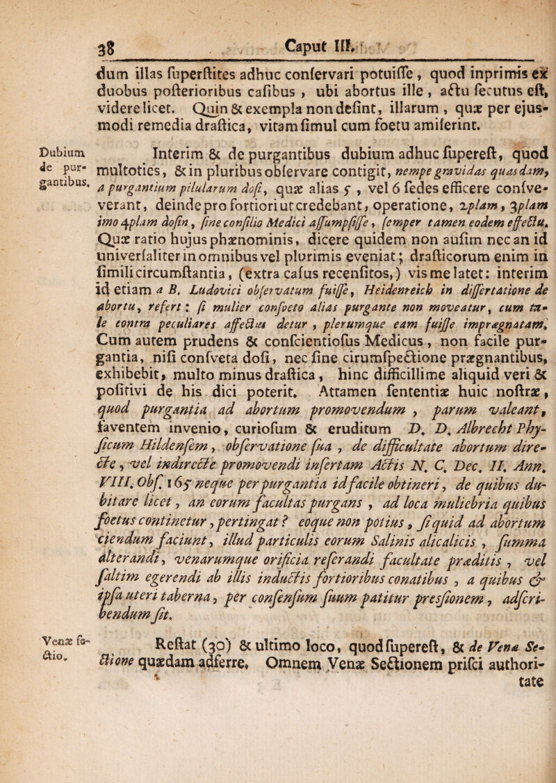 Dubium 4e pur¬ gantibus. Venae fa¬ ctio* 38 Caput II!. dum illas fuperftites adhuc confervari potuifle, quod inprimis ex duobus pofterionbus cafibus , ubi abortus ille , aftu fecutus eft, videre licet. Quin & exempla non defint, illarum, quae per ejus¬ modi remedia draftica, vitam fimul cum foetu amilerinc. Interim & de purgantibus dubium adhuc fupereft, quod multoties, 8dn pluribus obfervare contigit, nempe gravidas quasdtmy a purgantium pilularum rfofi, quae alias f , vel 6 fedes efficere confve- verant, deinde pro fortiori ut credebant, operatione, xplam, 3pUm imo 4ipiam dofn, fine confilio Medici affumpfjfe, femper tamen eodem effellu* Quae ratio hujus phaenominis, dicere quidem non aufim nec an id univerialiterinommbusve! plurimis eveniat; drafticorum enim in fimilicircumflantia, (extra cafus recenfitos,) vismelatet: interim id etiam a B, Ludovici obfervatum fuiffe, Heidenrekb in differ tamne de abortu, refert: f mulier confveto alias purgante non moveatur, cum ta¬ le contra peculiares affeftus detur , plerumque eam fuife tmpragnatam* Cum autem prudens & confcientiofus Medicus, non facile pur¬ gantia, nili confveta doii, nec fine cirumfpetUone praegnantibus* exhibebit* multo minus draftica, hinc difficillime aliquid veri & pofitivi de his dici poterit* Attamen fententiae huic noftrae, quod purgantia ad abortum promovendum , parum valeant, faventem invenio, curiofum 5c eruditum T>* D. Albreeht Phy- ficum Hildenfem, ohfiervatione fu a , de difficultate abortum dtre- cte •) vel indirecie promovendi infertam Atiis N, C, Dec, II\ Ann* VIII* obfl 16? neque per purgantia id facile obtineri, de quibus du¬ bitare licet, an eorum facultas purgans , ad loca muliebria quibus foetus continetur > pertingat? eo que non potius, fiquid ad abortum ciendum faciunt, illud particulis eorum Salinis alie dicis , fumma alterandi y venarumque orificia referandi facultate praditis , vel faltim egerendi ab illis induciis fortioribus conatibus 3 a quibus dr ipfa uteri taberna 3 per confenfium fimm patitur presfionem ? adficri- bendum fit, i Reflat (30) & ultimo loco, quod fupereft, & de Vena Se- Ihone quaedam adferre, Omnem Venae Seftionem prifei authori- * tate