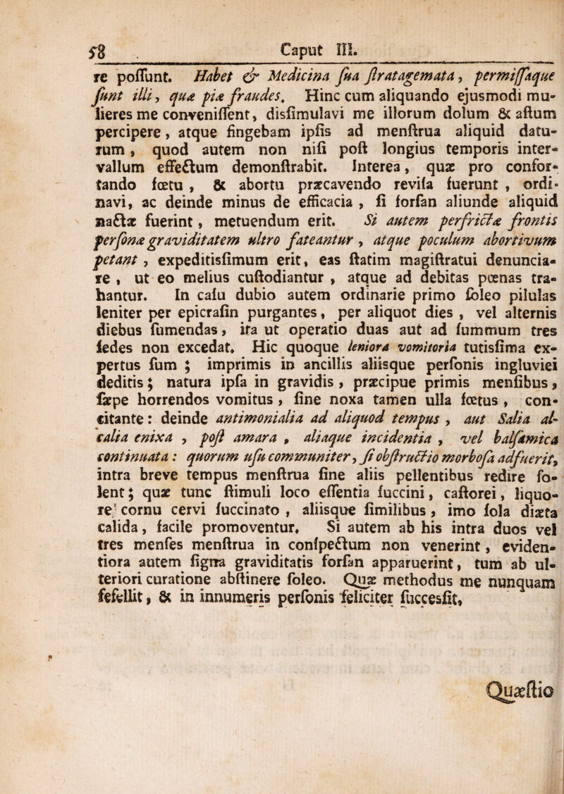 fg Caput III. re poflunt. Habet & Medicina fua jlr at agemata, permijfaque funt illi, qua pia fraudes. Hinc cum aliquando ejusmodi mu¬ lieres me conveniflent, disfimulavi me illorum dolum & aftum percipere, atque fingebam ipfis ad menftrua aliquid datu¬ rum , quod autem non nifi poft longius temporis inter¬ vallum effeftum demonftrabit. Interea, quas pro confor¬ tando fcetu , & abortu prstcavendo revifa fuerunt , ordi¬ navi, ac deinde minus de efficacia , fi forfan aliunde aliquid na&se fuerint, metuendum erit. Si autem perfricta frontis perfona graviditatem ultro fateantur , atque poculum abortivum petant, expeditisfimum erit, eas ftatim magiftratui denuncia- re , ut eo melius cuftodiantur , atque ad debitas poenas tra¬ hantur. In calu dubio autem ordinarie primo fbleo pilulas leniter per epicrafin purgantes, per aliquot dies , vel alternis diebus fumendas, ira ut operatio duas aut ad fummum tres ledes non excedat. Hic quoque leniora vomitoria tutisfima ex¬ pertus fum tf imprimis in ancillis aliisque perfonis ingluviei deditis; natura ipfa in gravidis, praecipue primis menfibus, faepe horrendos vomitus , fine noxa tamen ulla foetus , con¬ citante : deinde antimonialia ad aliquod tempus , aut Salia at- salia enixa , pojl amara , aliaque incidentia , vel balfamica continuata: quorum ufu communiter, JiobjiruStio morbofa adfuerit* intra breve tempus menftrua fine aliis pellentibus redire fo- lent; quae tunc ftimuli loco eflentia fuccini, caftorei, liquo¬ re cornu cervi fuccinato , aliisque fimilibus, imo fola diseta calida, facile promoventur. Si autem ab his intra duos vel tres menfes menftrua in confpeffum non venerint, eviden- tiora autem figna graviditatis forfan apparuerint, tum ab ul¬ teriori curatione abftinere foleo. Qua: methodus me nunquam fefellit, & in innumeris perfonis feliciter fuccesfit»