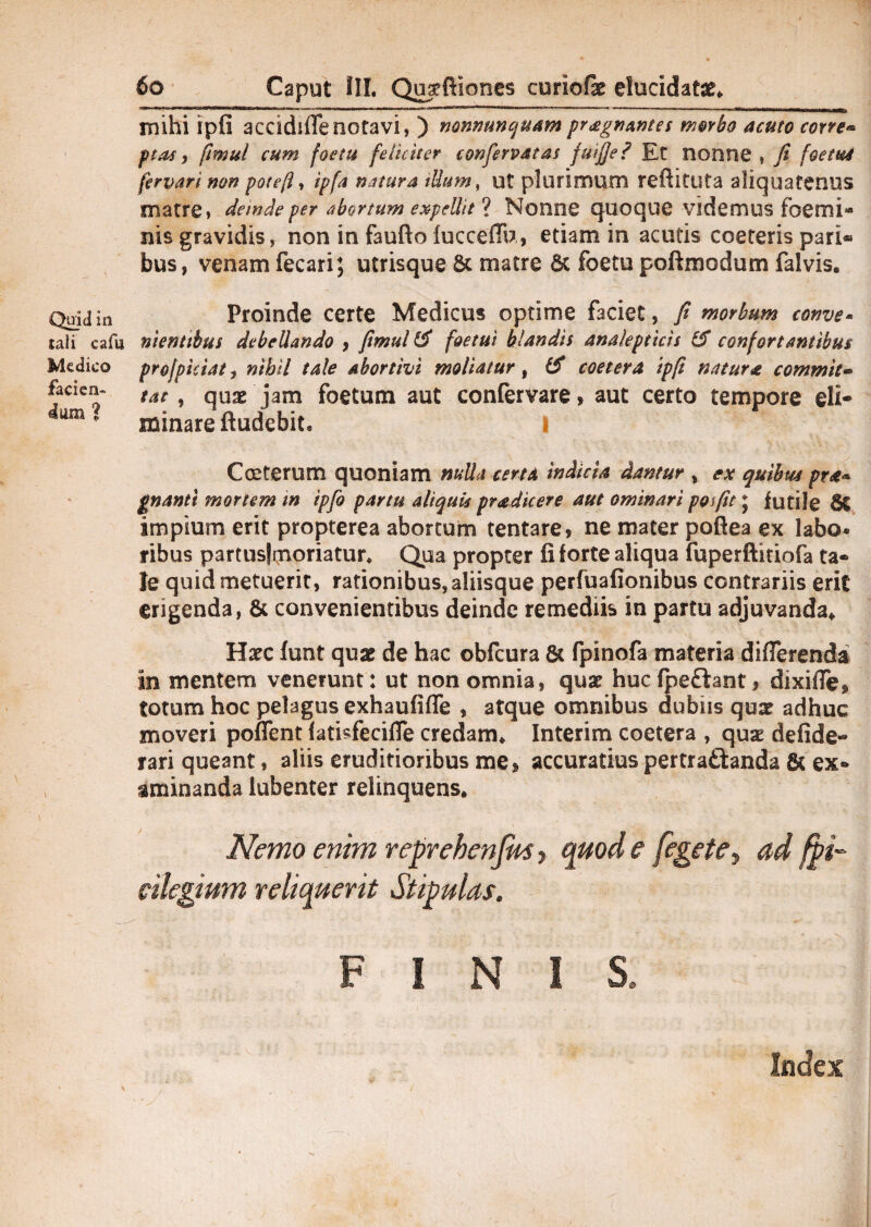 mihi ipfi accidiflenotavi, ) nonnunquam praegnantes morbo acuto corve« ptas, ftmul cum fostu feliciter conferpatas fuijje? Et nonne , fi foetud fervari non pote(l% ipfa natura ttium, ut plurimum reftituta aliquatenus matre» deinde per abortum expellit ? Nonne quoque videmus foemi* nis gravidis, non in faufto iucceffu, edam in acutis coeteris pari® bus, venam fecari; utrisque & matre 6c foetu poftmodum falvis. Quidin Proinde certe Medicus optime faciet, fi morbum conve- sali cafu nientibus debellando , fimul & foetui blandis analepticis & confortantibus Medico projpiciat, nihil tale abortivi moliatur, IS coetera ipfi natura commis» faaen- tat ^ qUae jam foetum aut confervare, aut certo tempore eli¬ minare ftudebite s iam ? Cceterum quoniam nulla certa indicia dantur , ex quibus pra* gnantt mortem m ipfo partu aliquis pr<edicere aut ominari pofit; futile 8t impium erit propterea abortum tentare, ne mater poftea ex labo* ribus partus|moriatur* Qua propter fi forte aliqua fuperftitiofa ta¬ le quid metuerit, rationibus, aliisque perfuafionibus contrariis erit erigenda, & convenientibus deinde remediis in partu adjuvanda. Haec funt quae de hac obfcura & fpinofa materia differenda in mentem venerunt: ut non omnia, quae huc fpeftant, dixiffe* totum hoc pelagus exhaufiffe , atque omnibus dubiis quae adhuc moveri poffent fatisfeciffe credam. Interim coetera , quae defide- rari queant, aliis eruditioribus me» accuratius pertrattanda & ex® aminanda lubenter relinquens. Nemo enim reprehenjm, quod e [egete, ad fpi- cilegium reliquent Stipulas. FINIS» Index