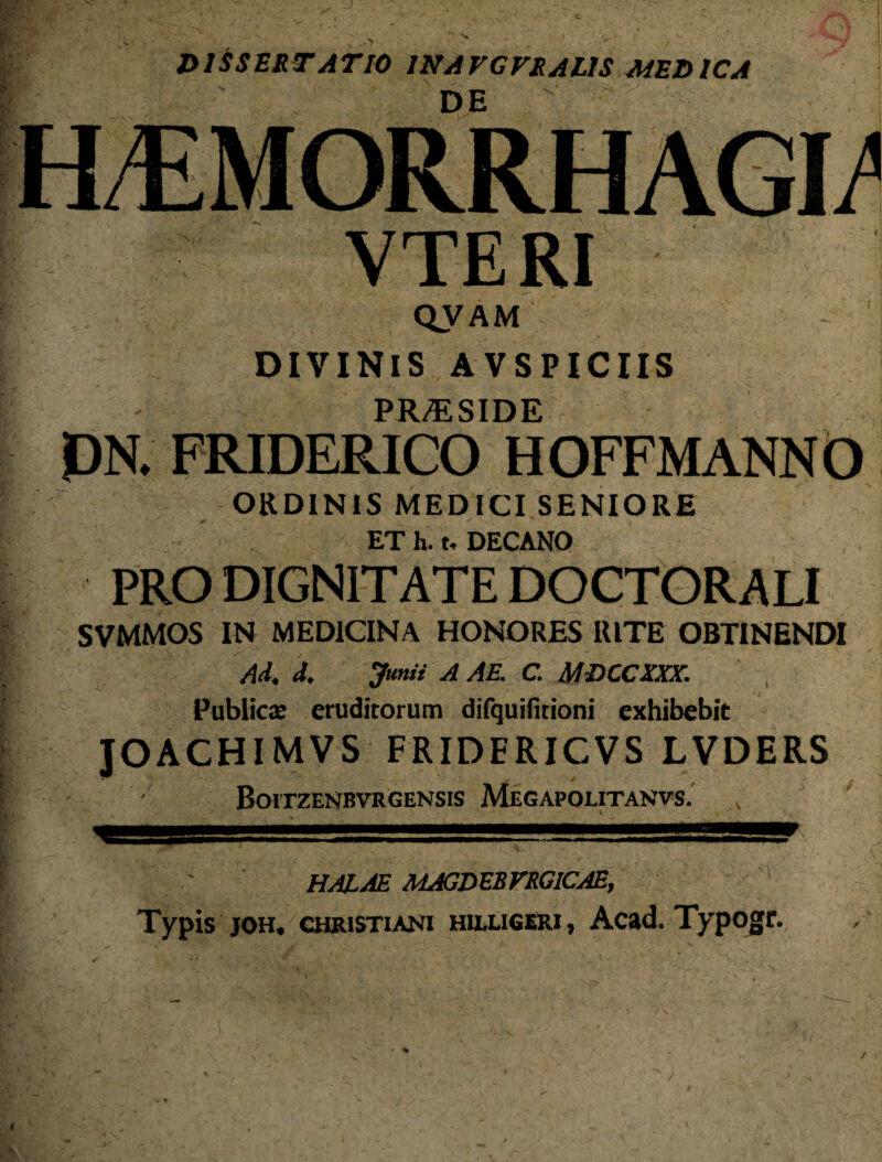 DE VTERI QVAM DIVINIS AVSPICIIS PR/E SIDE DN. FRIDERICO HOFFMANNO ORDINIS MEDICI SENIORE ET h. t, DECANO PRO DIGNITATE DOCTORALI SVMMOS IN MEDICINA HONORES RITE OBTINENDI Ad. d. Junii A AE. C. MDCCXXX. Publica: eruditorum difquititioni exhibebit JOACHIMVS FRIDERICVS LVDERS BoiTZENRVRGENSIS MeGAPOUTANVS. halae magdebfrgicae. Typis joh, Christiani HU.LIGERI, Acad. Typogr.