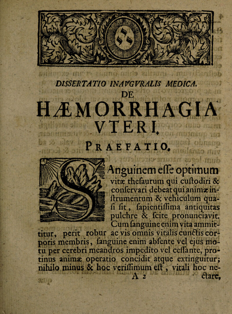 DISSERTATIO 1NAVGVRALIS MEDICA. DE HJLMORRHAGIA VTERI, Praefatio, Anguinem efle optimum vitae thefaurum qui cuftodiri & confervari debeat qui animae in- llrumentum & vehiculum qua¬ li fit, fapientifiima antiquitas pulchre & fcite pronuntiavit. Cum fanguine enitn yita ammit- titur, perit robur ac vis omnis vitalis cunftis cor¬ poris membris, fanguine enim abfente vel ejus mo¬ tu per cerebri meandros impedito vel certante, pro¬ tinus animae operatio concidit atque extinguitur; nihilo minus & hoc veriflimum eft , vitali hoc ne-