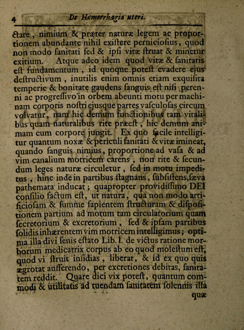 ftare , nimium & praeter naturae legem ac propor¬ tionem abundante nihil exiftere perniciofius, quod non modo fanitati fed & ipli vitae ftruat & minetur exitium. Atque adeo idem quod vitae & fanitatis eft fundamentum , id quoque poteft evadere ejus deilrnclivum , inutilis enim omnis etiam exquifita temperie & bonitate gaudens languis eft nili peren¬ ni ac progrellivoin orbem abeunti motu per machi¬ nam corporis noftri ejusque partes vafculofas circum volvatur, nam hic demum functionibus tam vitali¬ bus quam naturalibus rite praeeft , hic demum ani¬ mam cum corpore jungit. Ex quo ljjtcile intelligi- tur quantum noxae & periculi fanitati & vitae imineat, quando fanguis nimius, proportione ad vafa & ad vim canalium motricem carens , non rite & fecun¬ dum leges naturae circuletur, fed in motu impedi¬ tus , hinc inde in partibus ftagnans, fubfiftens,faeva pathemata inducat; quapropter providilfimo DEI confdio facium eft, ut natura, qua non modo arti- ficiofam & fumme fapientem ftruCturam & difpolx- tionem partium ad motum tam circulatorium quam fecretorium & excretorium , fed & ipfam partibus folidis inhaerentem vim motricem intelligimus; opti¬ ma illa divi fenis eftato Lib. I. de viCtus ratione mor¬ borum medicatrix corpus ab eo quod moleltum eft, quod vi ftruit infidias , liberat, & id ex quo quis aegrotat aufferendo, per excretiones debitas, fanita- tem reddit. Quare dici vix poteft, quantum com- modj & utilitatis ad tuendam faiiitatem folenilis illa