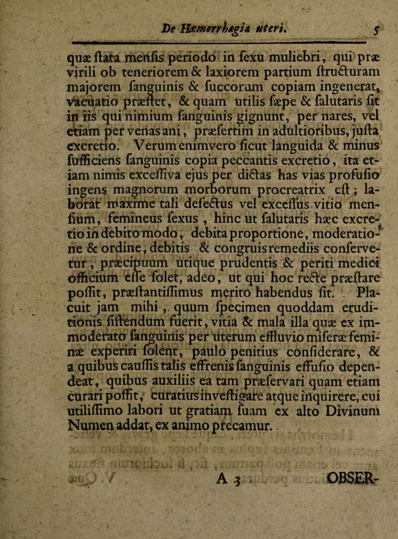 / De HamorrhtgU uteri. $ — '■*■■■.. ■ ■... 11 — — quae flata menfis periodo in fexu muliebri, qui prae virili ob teneriorem & laxiorem partium ftrufturam majorem fanguinis & fuccorum copiam ingenerat, Vacuatio praeiret, & quam utilis faepe & falutaris fit in iis qui nimium fanguinis gignunt, per nares, vel etiam per venas ani, praefertim in adultioribus, jufta excretio. Verum enimvero ficut languida & minus ftrfficiens fanguinis copia peccantis excretio, ita et¬ iam nimis excefliva ejus per diftas has vias profufio ingens magnorum morborum procreatrix eft; la¬ borat maxime tali defeftus vel exceffus vitio men- fium, femineus fexus , hinc ut falutaris haec excre¬ tio in debito modo, debita proportione, moderatio¬ ne & ordine, debitis & congruis remediis conferve¬ tur , praecipuum utique prudentis & periti medici officium effe folet, adeo, ut qui hoc re<5te prseftare poffit, praeftantiflimus merito habendus fit. Pla¬ cuit jam mihi,. quum fpecimen quoddam erudi¬ tionis filtendum fuerit, vitia & mala illa quae ex im¬ moderato fanguinis per uterum effluvio miferae femi¬ nae experiri folent, paulo penitius confiderare, & a quibus cauffis talis effrenis fanguinis effufio depen¬ deat, quibus auxiliis ea tam praefervari quam etiam curari poffit, curatius in veffigare atque inquirere, cui utiliffimo labori ut gratiam fuam ex alto Divinum Numen addat, ex animo precamur. - A .3 OBSER-