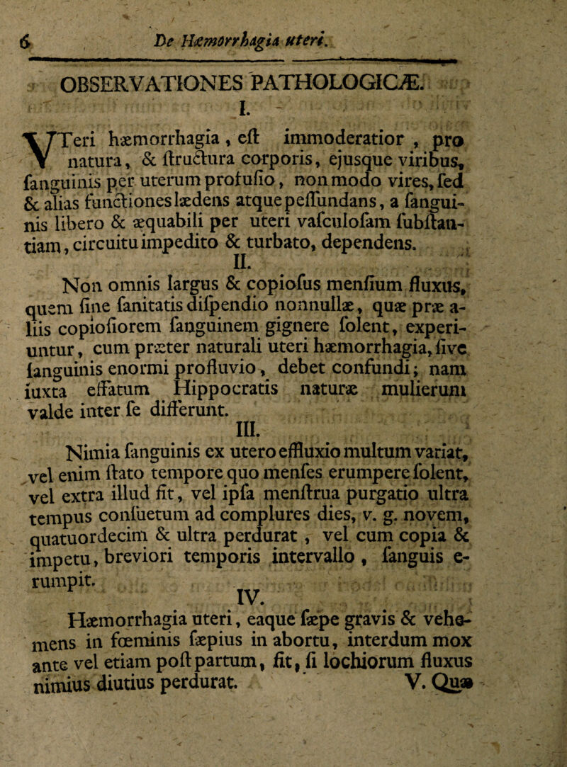 OBSERVATIONES PATHOLOGICAS. I. - VTeri haemorrhagia , eft immoderatior , pro natura» & ftruChira corporis» ejusque viribus, (anguinis per uterum profufio, non modo vires, fed & alias functiones laedens atque peflundans, a fangui- nis libero & aequabili per uteri vafculolam fubitan- tiam, circuitu impedito & turbato, dependens. II. • - Non omnis largus & copiofus menfium fluxus, quem fine fanitatisdilpendio nonnullae, quae prae a- liis copiofiorem fanguinem gignere folent, experi¬ untur , cum praeter naturali uteri haemorrhagia, five languinis enormi profluvio, debet confundi; nam xuxta effatum Hippocratis naturae mulierum valde inter fe differunt. III. Nimia fanguinis ex utero effluxio multum variat, vel enim ftato tempore quo menfes erumpere folent, vel extra illud fit, vel ipfa menftrua purgatio ultra tempus confuetum ad complures dies, v. g. novem, quatuordecim & ultra perdurat, vel cum copia & impetu, breviori temporis intervallo , fanguis e- rumpit. Haemorrhagia uteri, eaque faepe gravis & vehe¬ mens in foeminis faepius in abortu, interdum mox ante vel etiam poftpartum, fit, fi lochiorum fluxus nimius diutius perdurat. V. Qu»