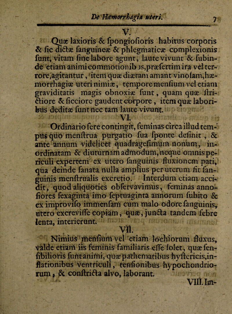 V. . Quae laxioris & fpongiofioris habitus corporis & fic di£tae fanguineae & phlegmaticae complexionis funt, vitam fine labore agunt, laute vivunt & fubin- de etiam animi commotiombjs,praefertim ira vel ter¬ rore,agitantur , 'item quae diaetam amant vinolam,hae¬ morrhagiae uteri nimiae, tempore menfium vel etiam graviditatis magis obnoxiae funt, quam quae flri- ftiore & ficciore gaudent corpore, item quae labori¬ bus deditae funt nec tam laute vivunt, VI. _ Mi r; ■ - Ordinario fere contingit, feminas circa illud tem¬ pus quo menftrua purgatio fua fponte definit , & ante annum videlicet quadragefimum nonum, in¬ ordinatam & diuturnam admodum,neque omnis pe¬ riculi expertem ex utero languinis fluxionem pati, qua deinde lanata nulla amplius per uterum fit fan- guinis menftrualis excretio. Interdum etiam acci¬ dit , quod aliquoties obfervavimus, feminas anno- fiores fexaginta imo feptuaginta annorum fubito & ex improvifo immenfam cum malo odore fanguinis, utero excrevifle copiam, quae, jun&a tandem febre lenta, interierunt. VII. Nimius menfium vel etiam lochiorum fluxus, valde etiarh iis feminis familiaris efle lolet, quaefen- fibilioris funt animi, quae pathematibus hyflericis,in- flationibus ventriculi, tenfionibus hypochondrio¬ rum , & conftri&a alvo, laborant. ■ ^ ' VIILIm-