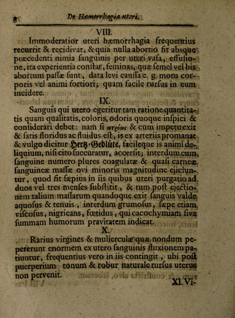 ■ m ..- —* —— viti. Immoderatior uteri haemorrhagia frequentius - recurrit & recidivat, &quia nulla abortio fit absque praecedenti nimia fanguinis per uteri vala, eflulio- - ne, ita experientia conflat, feminas, quae femel vel bis abortum pallae funt, data levi caulla e. g. motu cor¬ poris vel animi fortiori; quam facile rurfus in eum incidere. IX Sanguis qui utero egeritur tam ratione quantita¬ tis quam qualitatis, coloris, odoris quoque infpici & conliderari debet: nam li argom & cum impetu exit & fatis floridus ac fluidus eft, is ex arteriis promanat & vulgo dicitur £)erj$'©eblut£i facileque is animi de¬ liquium, nili cito fuccuratur, accerfit; interdum cum, fanguine numero plures coagulatae & quali carneae fanguineae malfae ovi minoris magnitudine ejiciun¬ tur, quod fit faepius in iis quibus uteri purgatio ad duos vel tres menfes fubflitit, & tum poft ejecf io- nem talium mallarum quandoque exit fanguis valde aquofus & tenuis , interdum grumofus, faepe etiam vifcofus, nigricans, foetidus, qui cacochymiam five fummam humorum pravitatem indicat. ■ X.r ' .. : Rarius virgines & mulierculserquse nondum pe- pererunt enormem ex utero fanguinis fluxionem pa¬ tiuntur, frequentius vero in iis contingit, ubi poli puerperium tonum & robur naturale rurfus uterus non pervenit. ;:k -V. \