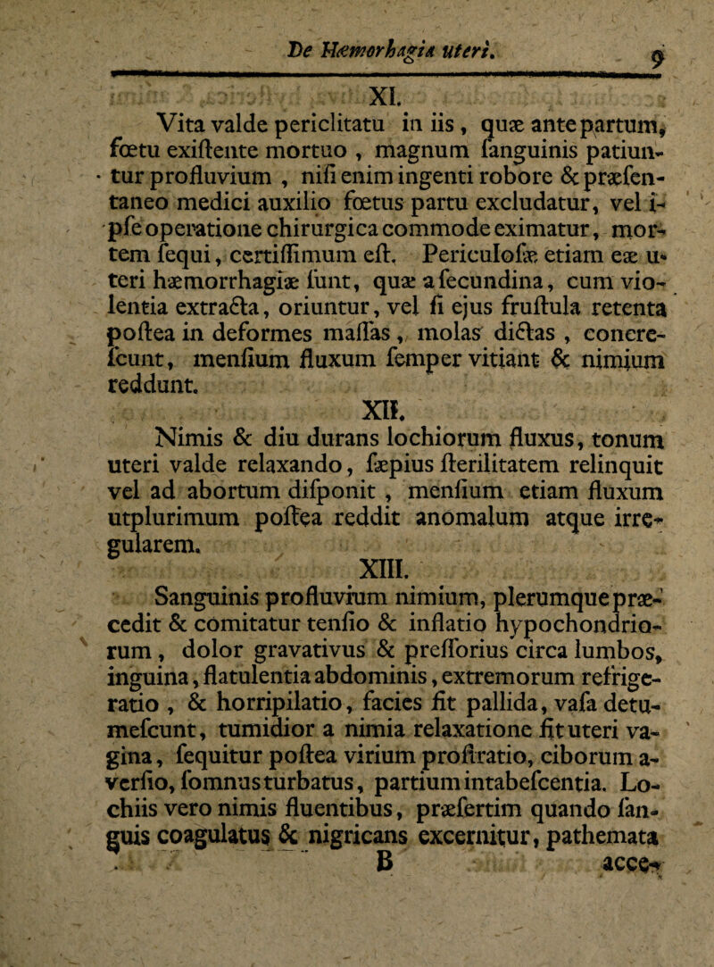 , , ■ - De Hietmrhagitt uteri. a _ Vita valde periclitatu in iis, quae ante partum, foetu exiftente mortuo , magnum fanguinis patiun- • tur profluvium , nifi enim ingenti robore & praefen- taneo medici auxilio foetus partu excludatur, vel i- pfe operatione chirurgica commode eximatur, mor¬ tem fequi, certiflimum eft. Periculofe etiam eae u» teri haemorrhagiae finit, quae afecundina, cum vio¬ lentia extrafta, oriuntur, vel fl ejus fruftula retenta poftea in deformes maflas, molas diflas , eonere- fcunt, menflum fluxum femper vitiant & nimium reddunt m Nimis & diu durans lochiorum fluxus, tonum uteri valde relaxando, faepius fterilitatem relinquit vel ad abortum difponit , menfium etiam fluxum utplurimum poftea reddit anomalum atque irre¬ gularem. XIII. Sanguinis profluvium nimium, plerumque prae¬ cedit & comitatur tenfio & inflatio hypochondrio¬ rum , dolor gravativus & preflorius circa lumbos, inguina, flatulentia abdominis, extremorum refrige¬ ratio , & horripilatio, facies fit pallida, vafa detu- mefcunt, tumidior a nimia relaxatione fit uteri va¬ gina , fequitur poftea virium proftratio, ciborum a- verfio, 1'omnusturbatus, partiumintabefcentia. Lo- chiis vero nimis fluentibus, praefertim quando fan- guis coagulatus & nigricans excernitur, pathemata B acce-» * i \