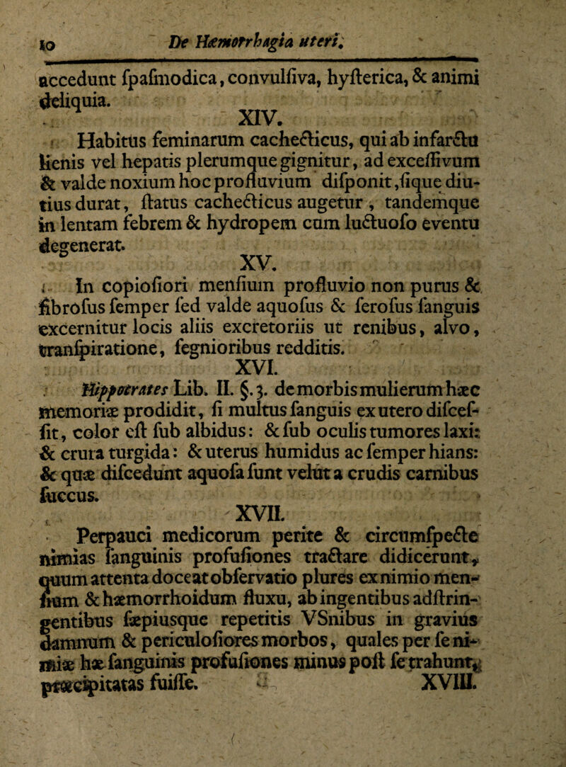 accedunt fpafinodica, convulfiva, hyfterica, & animi deliquia. ■ XIV* Habitus feminarum cache&icus, qui ab infarftu lienis vel hepatis plerumque gignitur, ad exceflivum & valde noxium hoc profluvium difponit,lique diu¬ tius durat, flatus cacheflicus augetur , tandemque in lentam febrem & hydropem cum lu&uofo eventu degenerat. XV. ; In copiofiori menfium profluvio non purus & fibrofus femper led valde aquofus & ferofus 1'anguis excernitur locis aliis excretoriis ut renibus, alvo, tranfpiratione, fegnioribus redditis. _ XVI. ■ ru, ^ Hippocrates Lib. II. §.3. de morbis mulierum haec Memoriae prodidit, fi multus fanguis ex utero difcef- fit, color elt fub albidus: & fub oculis tumores laxi: & crura turgida: & uterus humidus ac femper hians: & quae difcedunt aquofa funt velut a crudis carnibus fuccus. XVII. Perpauci medicorum perite & circumfpefte nimias languinis profufiones traftare didicerunt, quum attenta doce atobfervatio plures ex nimio men- fiam & hsemorrhoidum fluxu, ab ingentibus adflrin- mtibus fiepiusque repetitis VSnibus in gravius minum & periculofiores morbos, quales per fe ni* miae hae fanguinis profufiones minus poli fe trahunt, praecipitatas fuifle. A —) XVIII.