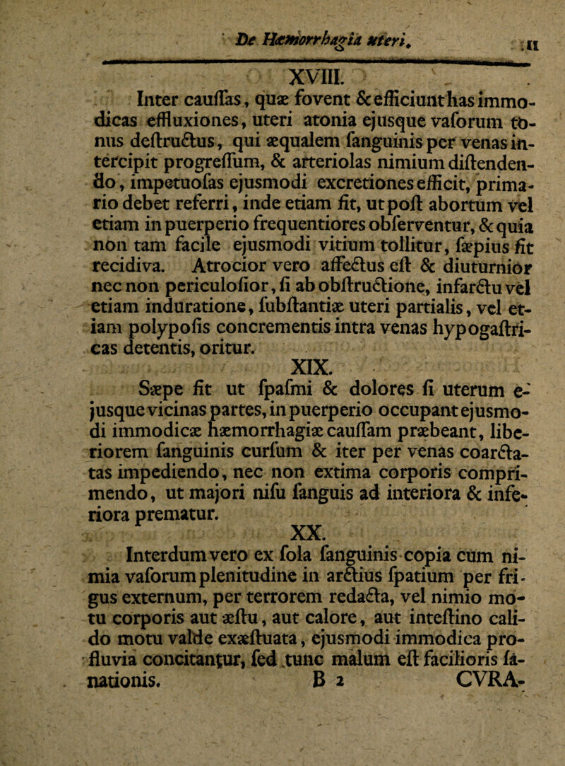 XVIII ” Inter cauflas, quae fovent & efficiunt has immo¬ dicas effluxiones, uteri atonia ejusque vaforum to¬ nus deftru&us, qui aequalem fanguinis per venas in¬ tercipit progreffiim, & arteriolas nimium diftenden- flo, impetuofas ejusmodi excretiones efficit, prima¬ rio debet referri, inde etiam fit, utpoft abortum vel etiam in puerperio frequentiores obferventur, & quia non tam facile ejusmodi vitium tollitur, faepius fit recidiva. Atrocior vero affe£lus eft & diuturnior nec non periculofior,fi ab obftru&ione, infarftuvel etiam induratione, fubftantiae uteri partialis, vel et¬ iam polypofis concrementis intra venas hypogaftfi- cas detentis, oritur. XIX. Saepe fit ut fpafmi & dolores fi uterum e- jusque vicinas partes, in puerperio occupant ejusmo¬ di immodicae haemorrhagiae caudam praebeant, libe¬ riorem fanguinis curfum & iter per venas coarfta- tas impediendo, nec non extima corporis compri¬ mendo , ut majori nifu fanguis ad interiora & infe¬ riora prematur. XX. Interdum vero ex fola fanguinis copia cum ni¬ mia vaforum plenitudine in arftius fpatium per fri¬ gus externum, per terrorem redafta, vel nimio mo¬ tu corporis aut aeftu, aut calore, aut inteftino cali¬ do motu valde exseftuata, ejusmodi immodica pro¬ fluvia concitantur, fed .tunc malum eft facilioris fa- nationis. B 2 CVRA-