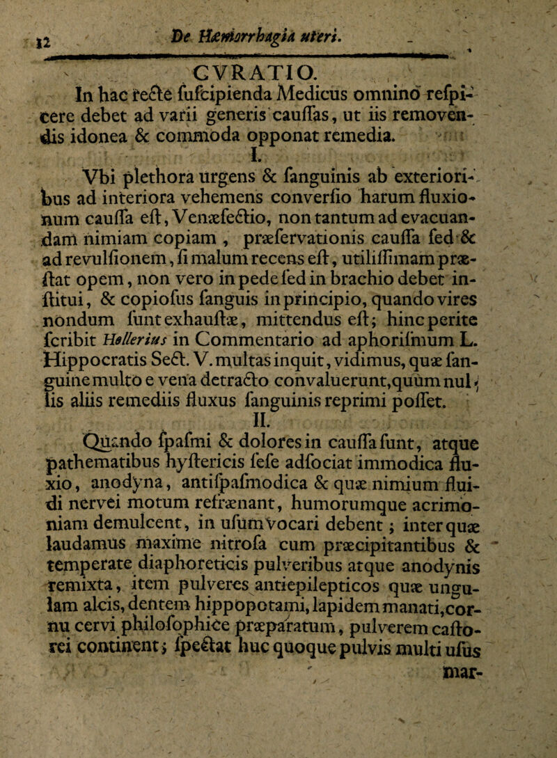 iw '» >..1-!',.» ■■»«! i*n nrn n .1 •immammptmhQHwteC GV RATIO. In hac te&e fufcipienda Medicus omnino refpi- tere debet ad varii generis caudas, ut iis removen¬ dis idonea & commoda opponat remedia. I. # Vbi plethora urgens & fanguinis ab exteriori¬ bus ad interiora vehemens converfio harum fluxio¬ num caufla efl, Venxfe&io, non tantum ad evacuan¬ dam nimiam copiam , prsefeiVationis caufla fed & ad revulfionem, fi malum recens efl:, utiliflimam pro¬ flat opem, non vero in pede l’ed in brachio debet in- ftitui, & copiofus fanguis in principio, quando vires nondum funtexhauftse, mittendus efl; hinc perite fcribit Hellerius in Commentario ad aphorifmum L. Hippocratis Seft. V. multas inquit, vidimus, quae fan- guine multo e vena detrafto convaluerunt,quum nui* lis aliis remediis fluxus fanguinis reprimi poflet. II» Quando fpafmi & dolores in caufla funt, atque pathematibus hyftericis fefe adfociat immodica flu¬ xio, anodyna, antifpafmodica & qu« nimium flui¬ di nervei motum refraenant, humorumque acrimo¬ niam demulcent, in ufumVocari debent; inter quae laudamus maxime nitrofa cum praecipitantibus & temperate diaphoreticis pulveribus atque anodynis remixta, item pulveres antiepilepticos quae un<m- lam alcis, dentem hippopotami, lapidem manati,cor¬ nu cervi philofophice praeparatum, pulverem cafto- rei cominentj lpe&at huc quoque pulvis multi ufus mar- /