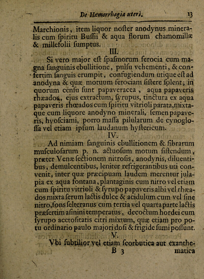 Marchionis, item liquor nofter anodynus minera¬ lis cum fpiritu Bullii & aqua florum chamomillae & millefolii fumptus. III. Si vero major efl fpafmorum ferocia cum ma¬ gna fanguinisebullitione, pulfu vehementi, &con- ’ fertim fanguis erumpit, confugiendum utiqueeftad anodyna & quae motuum ferociam liflere folent; in quorum cenfu funt papaveracea , aqua papaveris rhaeadas, ejus extractum, fyrupus, tinftura ex aqua papaveris rhoeados cum fpiritu vitrioli parata,mixta- que cum liquore anodyno minerali, femen papave¬ ris, hyofeiami, porro malfa pilularum de cynoglo- lfa vel etiam ipfum laudanum hyftericum. IV. Ad nimiam fanguinis ebullitionem & librarum mufculofarum p. n. acluofum motum fiftendum, praeter Venae fe&ionem nitrofis, anodynis, diluenti¬ bus , demulcentibus, leniter refrigerantibus uti con¬ venit, inter quae praecipuam laudem merentur jula- pia ex aqua fontana, plantaginis cum nitro vel etiam cum fpiritu vitrioli &fyrupo papaveris albi vel rhaea- dos mixta ferum latlis dulce & acidulum cum vel line nitro,fons felteranus cum tertia vel quarta parte laciis praefertim afinini temperatus, decoctum hordei cum fyrupo acetofitatis citri mixtum, quae etiam pro po¬ tu ordinario paulo majori doli & frigide fumipollunt. V. Vbi fubtilior vel etiam fcorbutica aut exanthe- , jB 3 ' matica
