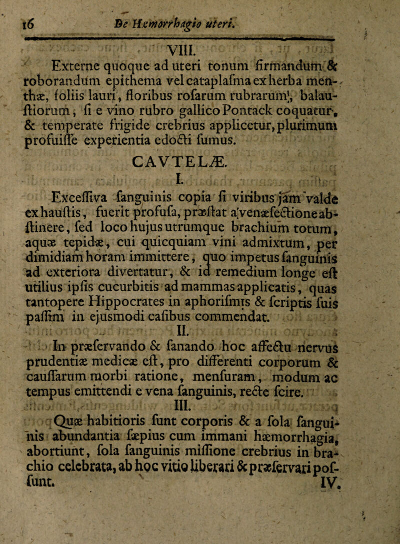 'r ~~ VIII. F.xterne quoque ad uteri tonum firmandum &r roborandum epithema vel cataplafma ex herba men¬ thae, foliis lauri, floribus rofarum rubrarum^, balau- ftiorum, fi e vino rubro gallicoPontack coquatur-, & temperate frigide crebrius applicetur,plurimum profuille experientia edo£ti fumus. CAVTELAL I. . : ■ Excefliva fanguinis copia fi viribus jam valde exhauftis, fuerit profufa, p rasitat aVcnaefectione ab- ftinere, led loco hujus utrumque brachium totum, aquae tepidae, cui quicquiam vini admixtum, per dimidiam horam immittere, quo impetus fanguinis ad exteriora divertatur, & id remedium longe eft utilius ipfis cucurbitis ad mammas applicatis, quas tantopere Hippocrates in aphorifmis & feriptis fuis pafltm in ejusmodi cafibus commendat. II. In praefervando & fanando hoc affe&u nervus prudentiae medicae eft, pro differenti corporum & cauflarum morbi ratione, menfuram, modum ac tempus emittendi e vena fanguinis, recte fcire. III. Quae habitioris funt corporis & a fola fangui¬ nis abundantia faepius cum immani haemorrhagia, abortiunt, fola fanguinis millione crebrius in bra¬ chio celebrata, ab hoc vitio liberari & pr*fervari pof- funt. v IV.