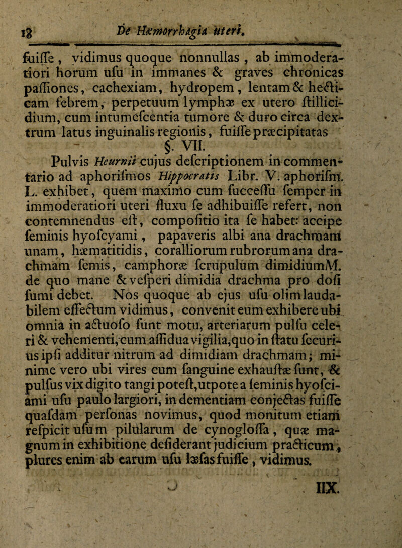 iium i —-—.. — . . — . ■ . '■■■■ ■ fiiifTe , vidimus quoque nonnullas , ab immodera¬ tiori horum ufu in immanes & graves chronicas pafliones, cachexiam, hydropem, lentam & hefti- cam febrem, perpetuum lymphae ex utero ftillici- dium, cum intumefcentia tumore & duro circa dex¬ trum latus inguinalis regionis, fuifle praecipitatas §. VII. Pulvis Heurnit cujus defcriptionem in commen¬ tario ad aphorifmos Hippocratis Libr. V. aphorifm. L. exhibet, quem maximo cum fucceflu femper in immoderatiori uteri fluxu fe adhibuifle refert, non contemnendus efl, compofitio ita fe habet: accipe feminis hyofcyami, papaveris albi ana drachmam unam, hsematitidis, coralliorum rubrorum ana dra¬ chmam femis, camphorae fcrupulum dimidiumM. de quo mane & velperi dimidia drachma pro dofi fumi debet. Nos quoque ab ejus ufu olimlauda- bilem effe&um vidimus, convenit eum exhibere ubi omnia in a&uofo funt motu, arteriarum pulfu cele¬ ri & vehementi,cum aflidua vigilia,quo in flatu fecuri- usipfi additur nitrum ad dimidiam drachmam; mi¬ nime vero ubi vires cum fanguine exhauftsefunt, & pulfus vix digito tangi poteft,utpote a (eminis hyofci- ami ufu paulo largiori, in dementiam conjeftas fuifle quafdam perfonas novimus, quod monitum etiani refpicit ufu m pilularum de cynoglofla, qux ma¬ gnum in exhibitione defiderant judicium pra&icum t plures enim ab earum ufu lasfas fuifle, vidimus. ' - s : ^ \ IIX.