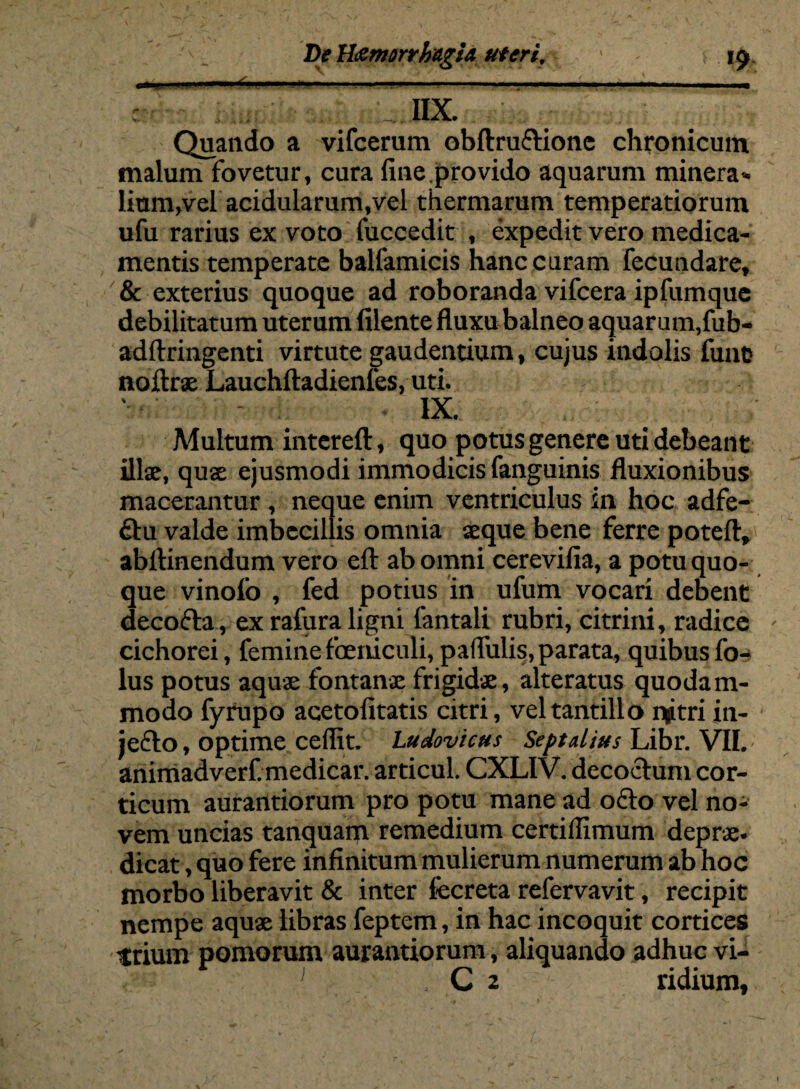 r' IIX. Quando a vifcerum obftrudione chronicum malum fovetur, cura fine.provido aquarum minera¬ lium,vel acidularum,vel thermarum temperatiorum ufu rarius ex voto fuccedit , expedit vero medica¬ mentis temperate balfamicis hanc curam fecundare, & exterius quoque ad roboranda vifcera ipfumque debilitatum uterum filente fluxu balneo aquar um,fub- adftringenti virtute gaudentium, cujus indolis fune noftrae Lauchftadienfes, uti. IX. Multum intereft, quo potus genere uti debeant illae, qua ejusmodi immodicis fanguinis fluxionibus macerantur , neque enim ventriculus in hoc adfe- 6tu valde imbecillis omnia aeque bene ferre poteft, abftinendum vero efl: ab omni cerevifia, a potu quo¬ que vinofo , fed potius in ufum vocari debent decocta, ex rafura ligni fantali rubri, citrini, radice - cichorei, feminefoeriiculi, pallulis, parata, quibusfo-* lus potus aquae fontanae frigidae, alteratus quodam¬ modo fyrupo acetofitatis citri, vel tantillo qjtri in¬ jecto , optime cellit. Ludovtcus Septalius Libr. VII. animadverf. medicar, articul. CXLIV. decoctum cor¬ ticum aurantiorum pro potu mane ad odo vel no¬ vem uncias tanquarp remedium certiflimum deprae. dicat, quo fere infinitum mulierum numerum ab hoc morbo liberavit & inter fecreta refervavit, recipit nempe aquae libras feptem, in hac incoquit cortices trium pomorum aurantiorum, aliquando adhuc vi- , C 2 ridium.