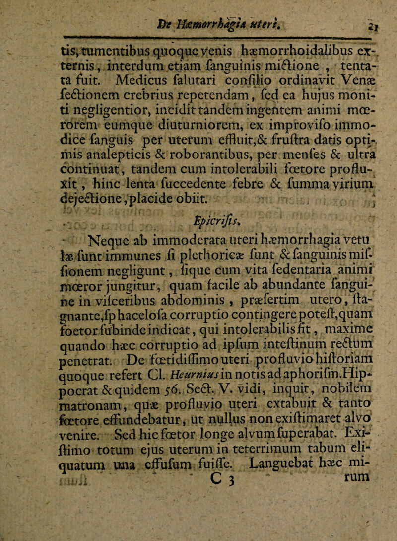 tis, tumentibus quoque yenis haemorrhoidalibus ex¬ ternis , interdum etiam fansuinis mi&ione , tenta- ta fuit. Medicus faiutari confllio ordinavit Veme feCtionem crebrius repetendam, fed ea hujus moni¬ ti negligentior, incidit tandem ingentem animi moe¬ rorem eumque diuturniorem, ex improvifo immo¬ dice fanguis per uterum effluit,& fruftra datis opti-, mis analepticis & roborantibus, per menfes & ultra continuat, tandem cum intolerabili foetore proflu¬ xit , hinc lenta fuccedente febre & fumma virium dejectione,placide obiit. .* Upkrifis. Neque ab immoderata uteri haemorrhagia vetu J* funt immunes ix plethorieae funt & fanguinis mif- fionem negligunt, lique cum vita ledentaria animi moeror jungitur, quam facile ab abundante fangui- ne in vilceribus abdominis , praefertim utero, fta- gnante,fphacelofa corruptio contingere poteft,quam foetor Munde indicat, qui intolerabilis fit, maxime quando haec corruptio ad ipfum inteftinum rectum penetrat. De fcetidillimo uteri profluvio hiftoriam quoque refert Cl. Heumiusin notis ad aphorifm.I lip¬ po erat &quidem 56. Se<?t. V. vidi, inquit, nobilem matronam, quae profluvio uteri extabuit & tanto foetore effundebatur, ut nullus non exiftimaret alvo venire. Sed hic foetor longe alvumfuperabat. Exi- ftimo totum ejus uterum in teterrimum tabum eli¬ quatum una effufum fuiffe. Languebat hxc mi- ; ’ ‘ C 3 * ' n\n\