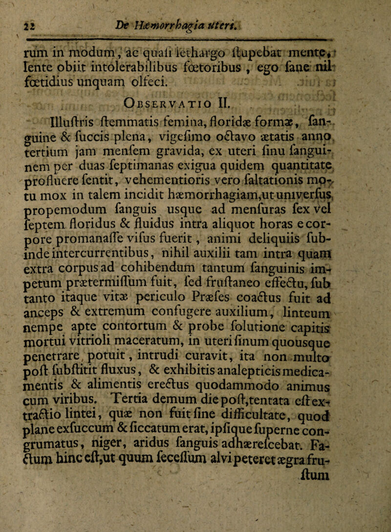 -- ■ —■ ■■■—- - • ■’ - ■ ■ • ■ •— ■ rum in modum, ac quali lethargo ftupebat mente, - lente obiit intolerabilibus foetoribus , ego fane nil foetidius unquam olfeci. Observatio II. Uluftris flemmatis femina,floridae formae, fan- guine & fuccis plena, vigefimo octavo aetatis anno tertium jam menfem gravida, ex uteri finu fangui- nemper duas feptimanas exigua quidem quantitate profluere fentit, vehementioris vero faltationis mo¬ tu mox in talem incidit haemorrhagiam,ut umverfus propemodum fanguis usque ad menfuras fex vel feptem floridus & fluidus intra aliquot horas e cor¬ pore promanafle vifus fuerit, animi deliquiis fub- indeintercurrentibus, nihil auxilii tam intra quam extra corpus ad cohibendum tantum fanguinis im¬ petum praetermiflum fuit, fed fruflaneo effectu, fub tanto itaque vita? periculo Praefes coaflus fuit ad anceps & extremum confugere auxilium, linteum nempe apte contortum & probe folutione capitis mortui vitrioli maceratum, in uteri finum quousque penetrare potuit, intrudi curavit, ita non multo poft lubftitit fluxus, & exhibitis analepticis medica¬ mentis & alimentis ereftus quodammodo animus cum viribus. Tertia demum die pofl,tentata eflex- traftio lintei, quae non fuit fine diflicultate, quod plane exfuccum & ficcatum erat, ipfique fuperne con- grumatus, niger, aridus fanguis adhaerelcebat. Fa- ftum hinc eft,ut quum feceflum alvi peteret aegra fru- ilum