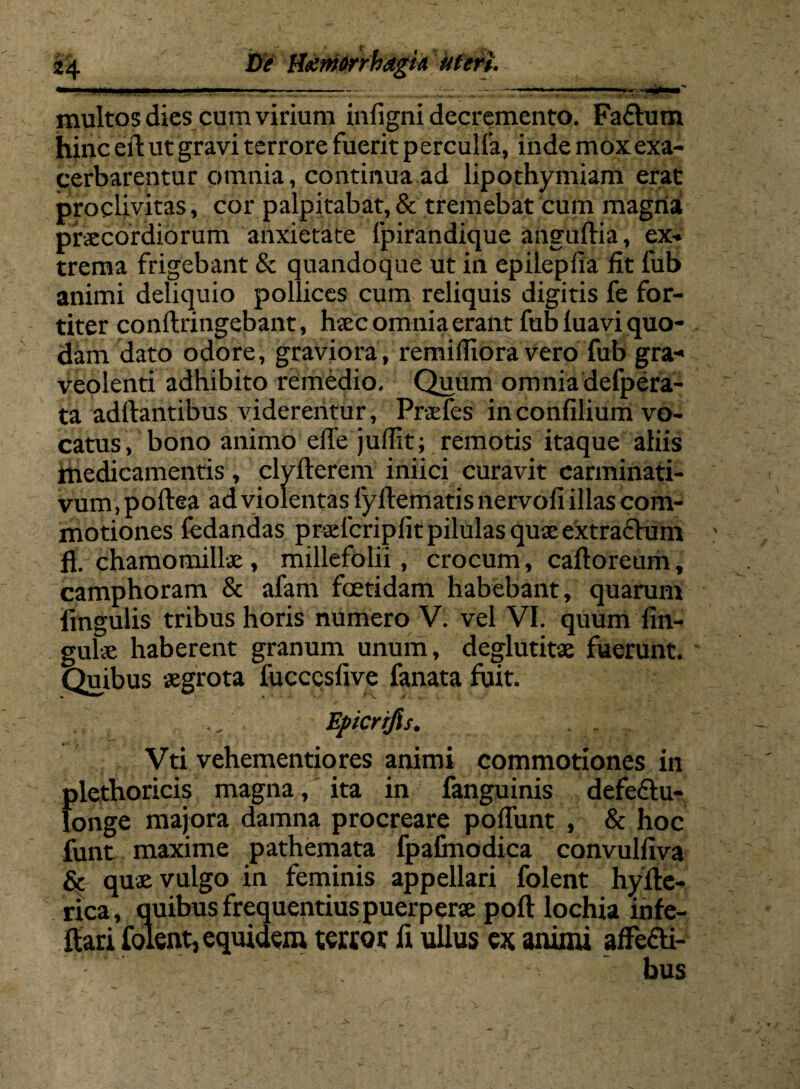 3*4 De Itemrrhagin meri. multos dies cum virium infigni decremento. Facium hinc eil ut gravi terrore fuerit perculfa, inde mox exa¬ cerbarentur omnia, continua ad lipothymiam erat proclivitas, cor palpitabat, & tremebat cum magna praecordiorum anxietate fpirandique anguftia, ex¬ trema frigebant & quandoque ut in epilepfia fit lub animi deliquio pollices cum reliquis digitis fe for¬ titer conftringebant, haec omnia erant fub luavi quo¬ dam dato odore, graviora, remifliora vero fub gra¬ veolenti adhibito remedio. Quum omnia defpera- ta adftantibus viderentur, Praefes in confilium vo¬ catus, bono animo effe julfit; remotis itaque aliis medicamentis , clyllerem iniici curavit carminati- vum, poftea ad violentas fyftematis nervofi illas com¬ motiones fedandas prsefcripfit pilulas quae extraffum fi. chamomillae , millefolii , crocum, caftoretim, camphoram & afam foetidam habebant, quarum fmgulis tribus horis numero V. vel VI. quum lin¬ gulae haberent granum unum, deglutitae fuerunt. Quibus aegrota lucccsfive fanata fuit. . ., Eficrifis. Vti vehementiores animi commotiones in plethoricis magna, ita in fanguinis defedtu- longe majora damna procreare poliunt , & hoc funt maxime pathemata fpafmodica convulfiva & quae vulgo in feminis appellari folent hyfte- rica, quibus frequentius puerperae poli lochia infe- ftari folent, equidem terror fi ullus ex animi affe&i- bus