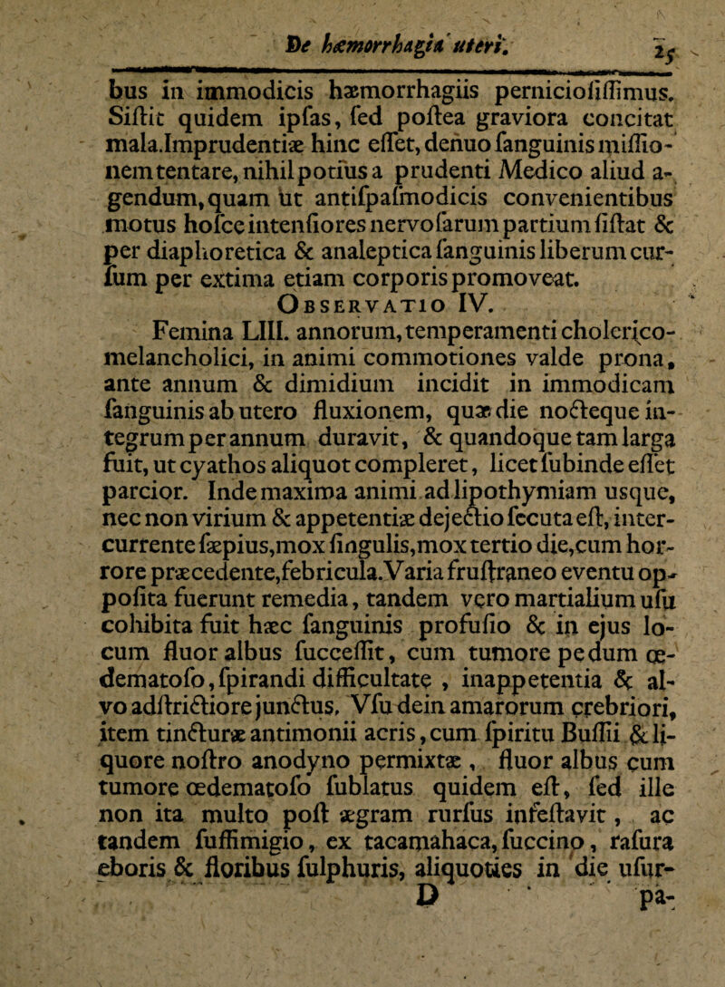 De heemnha&ia uteri'. bus in immodicis hasmorrhagiis pernicioliflinms. Sillit quidem ipfas, fed poli e a graviora concitat mala.Imprudentix hinc elfet, denuo fanguinis niiflio - nemtentare, nihilpotiusa prudenti Medico aliud a- gendum.quam ut antifpafmodicis convenientibus motus holce intenlioresiiervofarumpartiumliftat & per diaphoretica & analeptica (anguinis liberum cur¬ ium per extima etiam corporis promoveat. Observatio IV. Femina LIII. annorum,temperamenti cholcrico- melancholici, in animi commotiones valde prona, ante annum & dimidium incidit in immodicam fanguinis ab utero fluxionem, qua» die nofteque in¬ tegrum per annum duravit, & quandoque tam larga fuit, ut cyathos aliquot compleret, licet 1'ubinde eflet parcior. Inde maxima animi ad lipothymiam usque, nec non virium & appetentiae dejcclio fecuta eft, inter¬ currente faepius,mox lingulis,mox tertio die,cum hor¬ rore praecedente,febricula. Varia fruftraneo eventu op- polita fuerunt remedia, tandem vero martialium ufu cohibita fuit haec fanguinis profulio & in ejus lo¬ cum fluor albus fucceflit, cum tumore pedum oe- dematofo, fpirandi difficultate , inappetentia Sc al¬ vo adltriftiore junctus, Vfudein amarorum crebriori, item tinflur* antimonii acris, cum fpiritu Bullii & li¬ quore noltro anodyno permixtae , fluor albus cum tumore cedematofo fublatus quidem elt, fed ille non ita multo poli aegram rurfus infellavit, ac tandem fuffimigio, ex tacamahaca, fuccino, rafura eboris & floribus fulphuris, aliquoties in die ufur-