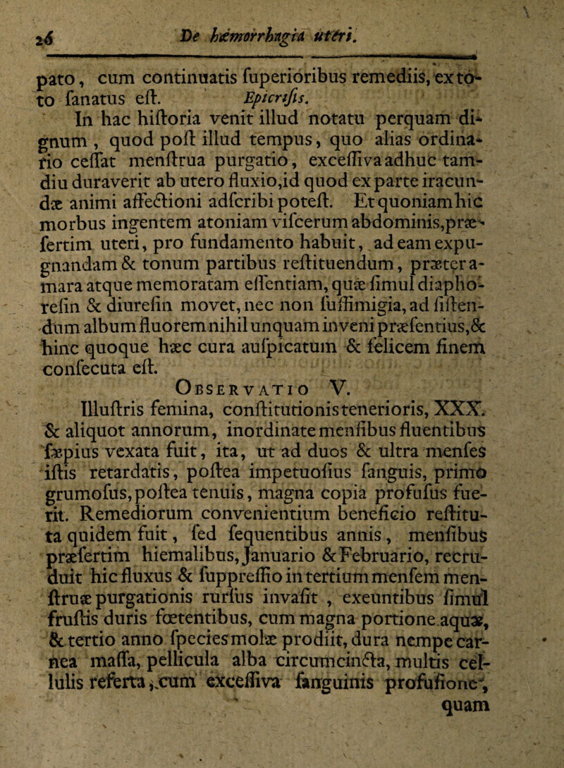 7 * «*-. i - pato, cum continuatis fuperioribus remediis, ex to¬ to fanatus eft. Epicnfis. In hac hiftoria venit illud notatu perquam di¬ gnum , quod poft illud tempus, quo alias ordina¬ rio ceflat menftrua purgatio, excefliva adhuc tam- diu duraverit ab utero fluxio,id quod exparte iracun- dx animi affeftioni adfcribi poteft. Etquoniamhic morbus ingentem atoniam vifcerum abdominis,prse- fertim uteri, pro fundamento habuit, ad eam expu¬ gnandam & tonum partibus reftituendum, praeter a- mara atque memoratam eflentiam, qux iimul diapho- relin & diurefin movet, nec non fuffimigia,ad fiden¬ dum album fluorem nihil unquam inveni prxfentius,& hinc quoque hxc cura aufpicatum & felicem finem confecuta efl. Observatio V. Illuftris femina, conftitutionistenerioris, XXX. Sc aliquot annorum, inordinatemeiilibusfluentibus 'fopius vexata fuit, ita, ut ad duos & ultra menfes iftis retardatis, poftea impetuofius fanguis, primo grumofus,poftea tenuis, magna copia profufus fue¬ rit. Remediorum convenientium beneficio reftitu- ta quidem fuit, fed fequentibus annis, menfibus prxfertim hiemalibus, Januario &Februario, recru¬ duit hic fluxus & fuppreflio in tertium menfemmen- ftruse purgationis rurfus invafit , exeuntibus fimul fruflis duris foetentibus, cum magna portione aquae, & tertio anno fpeciesmohe prodiit, dura nempe car¬ nea maffa, pellicula alba circumcinfla, multis cel¬ lulis referta *jcum exceffiva farrguinis profufionc, 'x quam