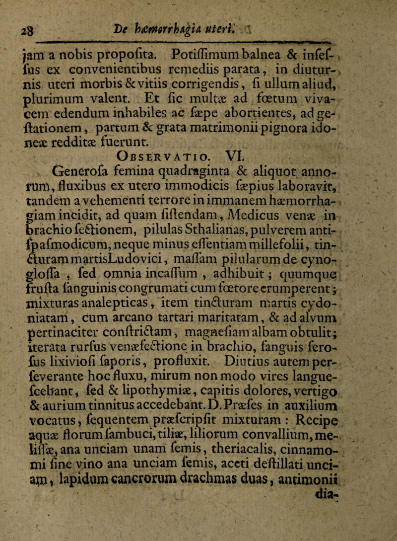 jam a nobis propolita. Potiflimum balnea & infef- lus ex convenientibus remediis parata, in diutur- nis uteri morbis & vitiis corrigendis, ii ullum aliud, plurimum valent. Et iic mu lue ad foetum viva¬ cem edendum inhabiles ac faepe abortientes, ad ge- ilationem, partum & grata matrimonii pignora ido- nese redditae fuerunt. Observatio. VI. x Generofa femina quadraginta & aliquot anno¬ rum, fluxibus ex utero immodicis faepius laboravit, tandem a vehementi terrore in immanem haemorrha¬ giam incidit, ad quam fidendam, Medicus venae in brachio fe&ionem, pilulas Sthalianas, pulverem anti- fpafmodicum, neque minus elfentiammillefolii, tin- fturammartisLudovici, maffam pilularum de cyno- glolTa * fed omnia incaflum , adhibuit; quumque frufta (anguinis congrumati cum faetore erumperent; mixturas analepticas, item tincturam martis cydo- niatam, cum arcano tartari maritatam, & ad alvum pertinaciter conftriflam , magnefiam albam obtulit; iterata rurfus venaefeftione in brachio, fanguis fero- fus lixiviofi faporis, profluxit. Diutius autem per- feverante hoc fluxu, mirum non modo vires langue- fcebant, fed & lipothymise, capitis dolores, vertigo & aurium tinnitus accedebant. D.Prafes in auxilium vocatus > fequentem praefcripfit mixturam: Recipe aquae florum (ambuci,tiliae^liliorum convallium, me- ana unciam unam femis, theriacalis, cinnamo¬ mi fine vino ana unciam femis, aceti deftillati unci¬ am > lapidum cancrorum drachmas duas, antimonii