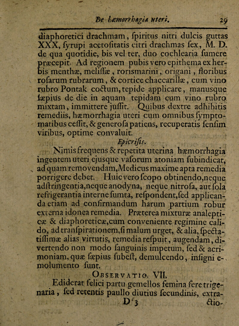 Be h^morrhagU uteri, 29 diaphoretici drachmam, fpiritus nitri dulcis guttas XXX, fyrupi acetofitatis citri drachmas fex, M. D. de qua quotidie, bis vel ter, duo cochlearia fumere praecepit Ad regionem pubis vero epithema ex her¬ bis menthae, meliffie , rorismarini, origani, floribus rofarum rubrarum, & cortice chaccarillae, cum vino rubro Pontak coftum,tepide applicare, manusque Isepius de die in aquam tepidam cum vino rubro mixtam, immittere juffit. Quibus dextre adhibitis remediis, haemorrhagia uteri cum omnibus fympto- matibus ceflit, & generofa patiens, recuperatis fenlim viribus, optime convaluit. Epicrifls. Nimis frequens & repetita uterina haemorrhagia ingentem uteri ejusque vaforum atoniam fuhindicat, ad quam removendam,.Medicus maxime apta remedia porrigere debet. Huic vero lcopo obtinendo,neque adftringentia,neque anodyna, neque nitro fa, autfola refrigerantia interne fumta, refpondent,led applican¬ da etiam ad confirmandum harum partium robur externa idonea remedia. Praeterea mixturae analepti- cae & diaphoreticae,cum conveniente regimine cali¬ do, ad tranlpirationem,fi malum urget, & alia, Ipecta- tiflimae alias virtutis, remediarefpuit, augendam,di¬ vertendo non modo fanguinis impetum, fed& acri¬ moniam, quae fepius fubeft, demulcendo, infigni e-* mplumento funt Observatio. Vlt \ Ediderat felici partu gemellos femina feretrige- naria, fed retentis paullo diutius fecundinis, extra- D 3 ftio-