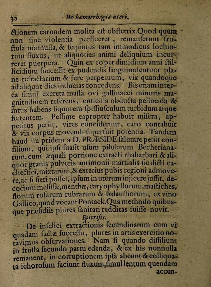 • De hetmiirrhagia uteri. ftionem earundem molita eft obftetrix.Quod quum non fine violentia perficeret , remanferunt fru- ftula nonnulla, & lequutus tam immodicus lochio- rum fluxus, ut aliquoties animi deliquium incur-' reret puerpera. Quin ex eo per dimidium anni ftil- Kcidium fucceflit ex pudendis fanguinolentunx pla¬ ne refractarium & fere perpetuum, vix quandoque ad aliquot dies inducias concedens. Bis etiam inter¬ ea fimul excreta mafla ovi gallinacei minoris ma¬ gnitudinem referens, cuticula obdufta pellucida & intus habens liquorem lpifliufculum turbidum atque foetentem. Peflime eapropter habuit mifera, ap¬ petitus periit, vires conciderunt, caro contabuit & vix corpus movendi fuperfuit potentia. Tandem haud ita pridem a D. PR/ESIDEfalutare petiit con- filium, qui ipfi fuafit ufum pilularum Becheriana- rum, cum aequali portione extrafti rhabarbari & ali¬ quot granis pulveris antimonii martialis fic dicti ca¬ chectici, mixtarum,& exterius pubis regioni admove¬ re,ac fi fieri poflet.ipfum in uterum injicere juflit, de- coftum meliflae,menthje, caryophyllorum.maftiches, florum rotarum rubrarum & balaultiorum, ex vino Gallico,quod vocantPontack.Qua methodo quibus¬ que praefidiis plures fanitati redditas fuifle novit. 1 Epicrifu. • De infelici extractionis fecundinarum cum vi quadam facte fucceflu, plures in artis exercitio no¬ tavimus obfervationes. Nam fi quando difliliunt in frutta fecundo partu edenda, & ex his nonnulla remanent, in corruptionem ipfa abeunt dccolliqua- ta ichorofum faciunt fluxum,uxnul lentum quendam accen-
