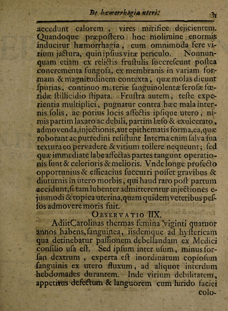 Pe htiworrhagia uteri? ^ accedunt calorem , vires mirifice dejicientem. Quandoque prsepoftero hoc molimine enormis inducitur haemorrhagia , cum omnimoda fere vi- rium jadtura, quinipfius vitae periculo. Nonnun- quam etiam ex rcliftis fruftulis fuccrefcunt poftea concrementa fungofa, ex membranis in variam for¬ mam & magnitudinem contexta, quae molas dicunt fpurias, continuo nuteriae fanguinolentae ferofse foe¬ tidae Ili 11 ici dio ftipata. Fruftra autem, tefte expe¬ rientia multiplici, pugnatur contra haec mala inter¬ nis folis, ac potius locis affeftis iplique utero , ni¬ mis partim laxato ac debili, partim laefo & exulcerato , admovenda,injeffionis,aut epithematis forma,ea,quae roborant ac putredini refiftunt Interna enim falva fua textura eo pervadere & vitium tollere nequeunt; fed quae immediate labeaffeftas partes tangunt operatio¬ nis fuut& celerioris & melioris. Vnde longe profefto opportunius & efficacius fuccuiri poffet gravibus & diuturnis in utero morbis, qui haud raro poft partum accidunt,fi tamlubenter admitterentur injeQiones e- ] usmodi & topica uterina,quam quidem veteribus pel¬ les admovere moris fuit. Observatio IIX.  AdiitCarolinas thermas femina 'viginti quatuor annos habens,(anguinea* iisdemque ad hyftericam qua detinebatur paffionem debellandam ex Medici confilio ufa eft. . Sed ipfum inter ufum, minus for- fan dextrum , experta efl: inordinatum copiofum fanguinis ex utero fluxum, ad aliquot interdum hebdomades durantem. Inde virium debilitatem, appetitus defectum & languorem cum lurido faciei colo'