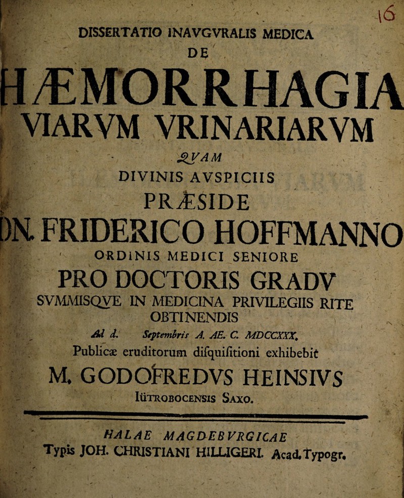 DE . VIARVM VRINARIARVM gVAM DIVINIS AVSPICIIS t* & | PRAESIDE [)tt FRIDERICO . ' ORDINIS MEDICI SENIORE i PRO DOCTORIS GRADV SVMMISQVE IN MEDICINA PRIVILEGIIS RITE OBTINENDIS A 7 ^ d. Stftembris A. AE. C. MDCCXXX. N > Publicae eruditorum difquifitioni exhibebit M. GODdFREDVS HEINSIVS Iutrobocensis Saxo. HALAE MAGiyEB VRGICAE Typis JOH. CHRISTIANI H1LUGERI. AcaATypogr.