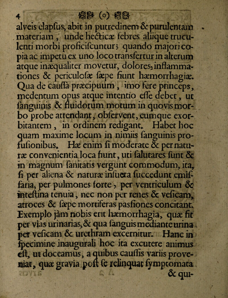 v( 4 (°) '$§f& alveis elapfus, abit in putredinem & purulentam . . materiam , unde Hetfticae febres aliique trucu¬ lenti morbi proficifcuntun quando majori co¬ pia ac impetu ex uno loco transfertur in alterum atque inaequaliter movetur, doloresi inflamma¬ tiones & periculofae faepe fiunt haemorrhagiae. Qua de caufla praecipuum , imo fere princeps, medentum opus atque intentio efle debet, ut fanguinis & fluidorum motum in quovis mor¬ bo probe atrendant, obfervent, eumque exor¬ bitantem , in ordinem redigant. Habet hoc quam maxime locum in nimiis fanguinis pro- fufionibus. Hae enim fi moderate & per natu¬ rae convenientia loca fiunt, uti falutares funt & in magnum fanitaris vergunt commodum, ita, fi per aliena & naturae infricta fuccedunt emif faria, per pulmones forte 5 per ventriculum & inteftina tenuia, nec non per renes Sc veficam, atroces & faepe mortiferas pasfiones concitant. Exemplo j^m nobis erit haemorrhagia, quae fit per vias urinarias, & qua fanguis mediante urina per veficam & urethram excernitur. Hanc in fjpecimine inaugurali hoc ita excutere animus eft, ut doceamus, a quibus cauflis variis prove¬ niat, quae gravia pou (e relinquat fymptomata - &qut-