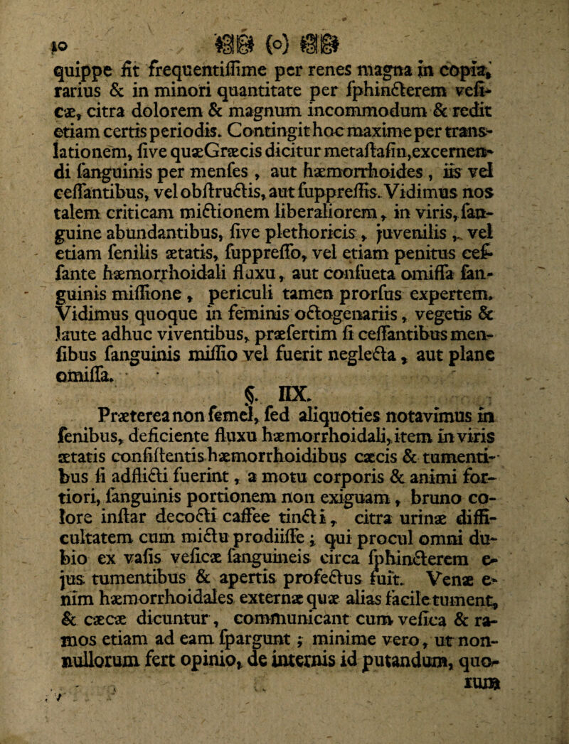 quippe iit frequentiilixne per renes magna in copia, rarius & in minori quantitate per fphin&erem vefi- cae, citra dolorem & magnum incommodum & redit etiam certis periodis. Contingit hoc maxime per trans¬ lationem, live quaeGnecis dicitur metaftafin, excernen¬ di fanguinis per menfes , aut haemorrhoides , iis vel reflantibus, vel obflru&is, aut fuppreflis.Vidimus nos talem criticam miftionem liberaliorem, in viris,fan- guine abundantibus, live plethoricis, juvenilis vel etiam fenilis aetatis, fuppreflfo, vel etiam penitus cef- fante haemorrhoidali fluxu, aut conlueta omifla fan- guinis miflione, periculi tamen prorfus expertem. Vidimus quoque in feminis o&ogenariis, vegetis & laute adhuc viventibus, praefertim fi ceflantibusmen- fibus fanguinis milfio vel fuerit neglefta, aut plane omifla. • - r; 5- nx. Praeterea non femel, fed aliquoties notavimus in fenibus, deficiente fluxu haemorrhoidali, item in viris aetatis confidentis haemorrhoidibus caecis & tumenti¬ bus fl adflifti fuerint, a motu corporis & animi for¬ tiori, fanguinis portionem non exiguam, bruno co¬ lore inftar decocti caflee tinfti , citra urinae diffi¬ cultatem cum mi£tu prodiifle j qui procul omni du¬ bio ex valis velles fanguineis circa fohiniterem e» jus. tumentibus & apertis profeftus fuit. Venae e- nim hsmorrhoidales extern* qus alias facile tument, & caecae dicuntur, communicant cum vellca & ra¬ mos etiam ad eam fpargunt; minime vero , ut non¬ nullorum fert opinio, de internis id putandum, qm> - .; ruj» 7