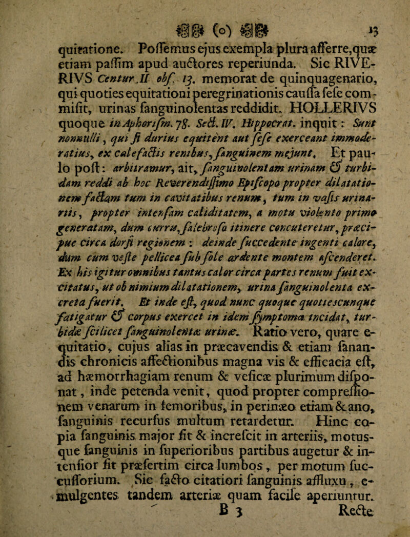 #§* C©> tgg) »3 quitatione. PofTemus ejus exempla plura afferre,quae etiam paffim apud au&ores reperiunda, Sic RIVE- RIVS Centur.it obf 13. memorat de quinquagenario, qui quoties equitationi peregrinationis caufla fefe com - mifit, urinas fanguinolentas reddidit. HOLLERIVS quoque tn Apherfm. Sed. IV. Hippocrat. inquit: Sura nonnulli, qui fi durius equitent aut fefe exerceant immode¬ ratius, ex calefadis renibus, fanguinem mejunt, Et pau¬ lo pofl: arbitramur, ait, fanguim lentam urinam turbi¬ dam reddi ah hoc Referendi fimo Epfcopa propter dilatatio¬ nem fadam tum in cavitatibus renum, tum in vafis urina- ras, propter interfam validitatem, a motu violento primo generatam, dum curru,falebrofa itinere concuteretur ,pr<zci- puc circa dorfi regionem : deinde fuccedente ingenti calare, dum cum vejle pellicea fubfile ardente montem afc en der et.. Ex his igitur omnibus tantus calor circa partes renum fuit ex¬ citatus, ut ob nimium dilatationem, urina fanguinolenta ex¬ creta fuerit. Et inde efi, quod nunc quoque quottescunque fatigatur iS corpus exercet in idem fmp torna incidat, tur¬ bida fcilicet fanguimlerttas urinat* Ratio vero, quare e- quitatio, cujus alias in praecavendis & etiam fanan¬ dis chronicis affe&ionibus magna vis & efficacia eft, ad haemorrhagiam renum & veficae plurimum difbo- nat, inde petenda venit, quod propter compreffio- nem venarum in femoribus, in perinaeo etiam &ano, fanguinis recurfus multum retardetur. Hinc co¬ pia fanguinis major fit & increlcit in arteriis, motus- que fanguinis in liiperioribus partibus augetur & in¬ tentior fit praefertim circa lumbos, per motum fuc- cufforium. Sie fa£lo citatiori fanguinis affluxu r e- , mulgentes tandem arteriae quam facile aperiuntur.