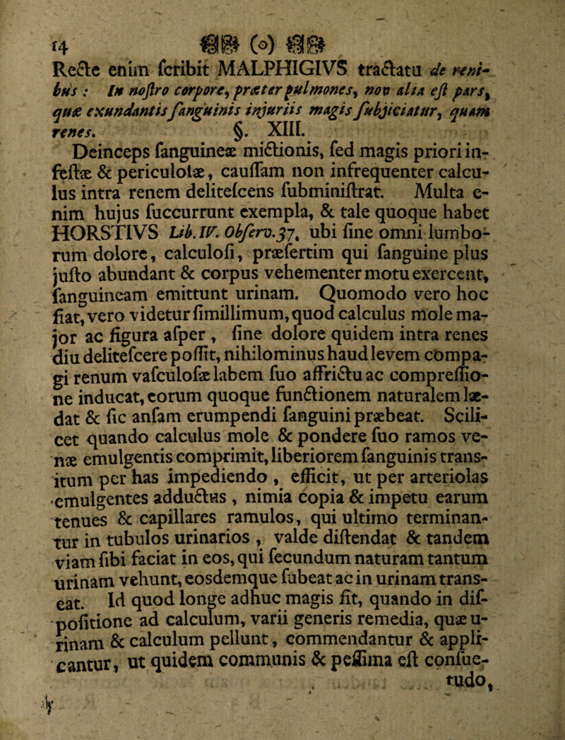 Reele enim fcribit MALPHIGIVS tranatu de reni¬ bus ; In noftro corpore, fraterpulmones, non alia ejl p*rs% qu£ exundantis/anguinis injuriis magis fubjiciatur, quam renes. §. XIII. Deinceps (anguineae miftionis, fed magis priori in- feflse & pericuiolse, caudam non infrequenter calcu¬ lus intra renem delitelcens fubminiftrat. Multa e- nim hujus fuccurrunt exempla, & tale quoque habet HORSTIVS Ltb.W. Obfero.37, ubi fine omni lumbo¬ rum dolore, calculofi, praeferam qui fanguine plus jufto abundant & corpus vehementer motu exercent, fanguineam emittunt urinam. Quomodo vero hoc fiat, vero videtur fimillimum,quod calculus mole ma¬ jor ac figura afper , fine dolore quidem intra renes diu delitefcere pofiit, nihilominus haud levem compa¬ gi renum vafculofaelabem fuo affri&uac compreffio- ne inducat, eorum quoque fun&ionem naturalem lae¬ dat & fic anfam erumpendi fanguini praebeat. Scili¬ cet quando calculus mole & pondere fuo ramos ve¬ nae emulgentis comprimit, liberiorem fanguinis trans¬ itum per has impediendo , efficit, ut per arteriolas emulgentes addu£hss , nimia copia & impetu earum tenues & capillares ramulos, qui ultimo terminan¬ tur in tubulos urinarios , valde diftendat & tandem viam fibi faciat in eos, qui fecundum naturam tantum urinam vehunt, eosdemque fubeat ac in urinam trans¬ eat. Id quod longe adhuc magis fit, quando in dif- pofitione ad calculum, varii generis remedia, qujeu- rinam & calculum pellunt, commendantur & appli¬ cantur, ut quidem communis & peffima eft coniue- ....... tudo, *V