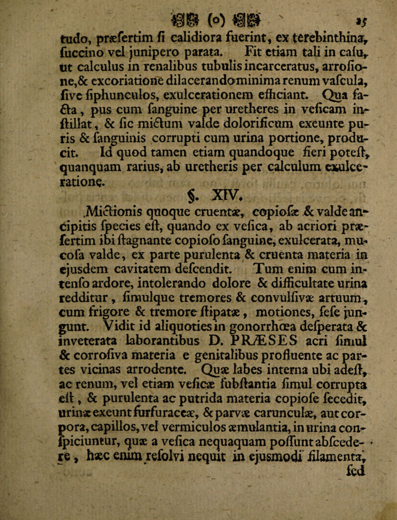 (o) / »s tudo, prsfertim fi calidiora fuerint, ex terebinthina, fuccino vel junipero parata. Fit etiam tali in cafu, ut calculus in renalibus tubulis incarceratus, arrofio- ne,& excoriatione dilacerandominima renum vafcula, five fiphunculos, exulcerationem efhciant. Qua fa- fta, pus cum fanguine per uretheres in veficam in- ftillat, & fic mi&um valde dolorificum exeunte pu¬ ris & fanguinis corrupti cum urina portione, produ¬ cit. Id quod tamen etiam quandoque fieri poteft, quanquam rarius, ab uretheris per calculum exulce¬ ratione. $. XIV. Mictionis quoque cruentae, copiolae & valde an- cipitis fpecies eft, quando ex vefica, ab acriori prae- fertim ibi ftagnante copiolo fanguine, exulcerata, mu- cola valde, ex parte purulenta & cruenta materia in ejusdem cavitatem defcendit. Tum enim cum in> tenfo ardore, intolerando dolore & difficultate urina redditur, limulque tremores & convulfivae artuum^ cum frigore & tremore ftipatae, motiones, fefe jun¬ gunt. Vidit id aliquotiesin gonorrhoea defperata & inveterata laborantibus D. PRAESES acri fimul & corroliva materia e genitalibus profluente ac par¬ tes vicinas arrodente. Quae labes interna ubi adefl, ac renum, vel etiam veficae fubftantia flmul corrupta elt, & purulenta ac putrida materia copiole fecedit, urinae exeunt furfuraceae, & parvae carunculae, aut cor¬ pora, capillos, vel vermiculos aemulantia, in urina con- jpiciuntur, quae a velica nequaquam poflunt abfcede- ■ re, haec enim refolvi nequit in ejusmodi filamenta.