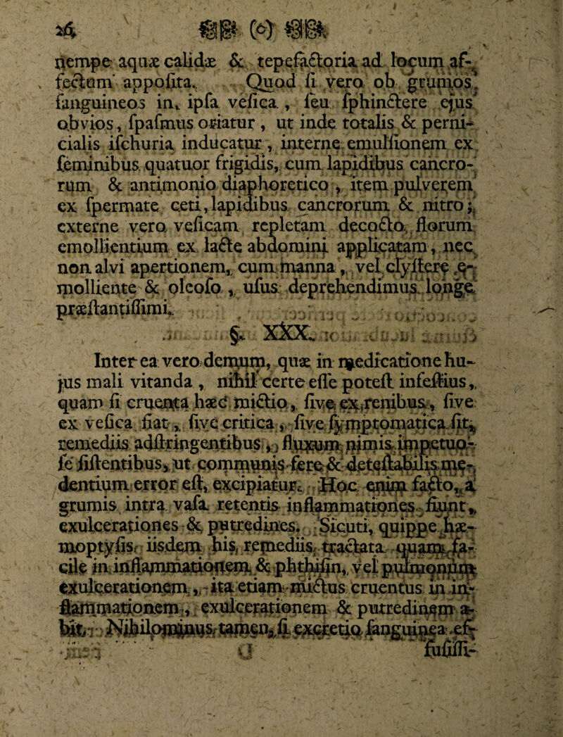 \ gl* 0) nempe aquae calidae Sc tepefafloria ad locum af- fecium appofita.: Quod 11 vero o.b grdpids,» {anguineos in, ipfa velica , feu fphinctere ejus obvios, fpafmusoriatur, ut inde totalis & perni¬ cialis ifenuria inducatur, interne emulfianem ex feminibus, quatuor frigidis, cum lapidibus cancro¬ rum & antimonio diaphoretico , item pulverem ex fpermate ceti .lapidibus cancrorum & nitro;; externe vera vefieam repletam deccxEto, llorum emollientium ex lafle abdomini applicatam, nec non. alvi apertionem, cum manna, vel clyitcrc e- mollicnte & oleofo , ufus deprehendimus longe J i * 4 • A -r 'T/- • . vr Inter ea: vero demum, quae in niedicatione hu¬ jus mali vitanda , nihil certe effe poteft infeitius», quam fi cruentsphaed midtio, five ex^renibus, five ex vefica fiatfiye critica v fiye fjjmptoniatica fit^ remediis adflringentibus finium, nimis impetuo- fe felientibus, ut communis , fere &defellabilis me-, dentium error eft, excipiatur,. Hoc enim fafto, a grumis intra vafa retentis inflammatipne5.; fiunt,, exulcerationes & putredines. Sicuri, quippe hx- moptjrfis, iisdem his, remediis; traclata quanis fa¬ cile in inflammationem. & phthifin,, vel pulmonum Ctufecrationfim.,. ita etiam, miftus cruentus in ini- ftammationem, exulcerationem & putredinem a- j;k:i—* Sfttms%fi excretiQ,fanguinea ef- O Mi-