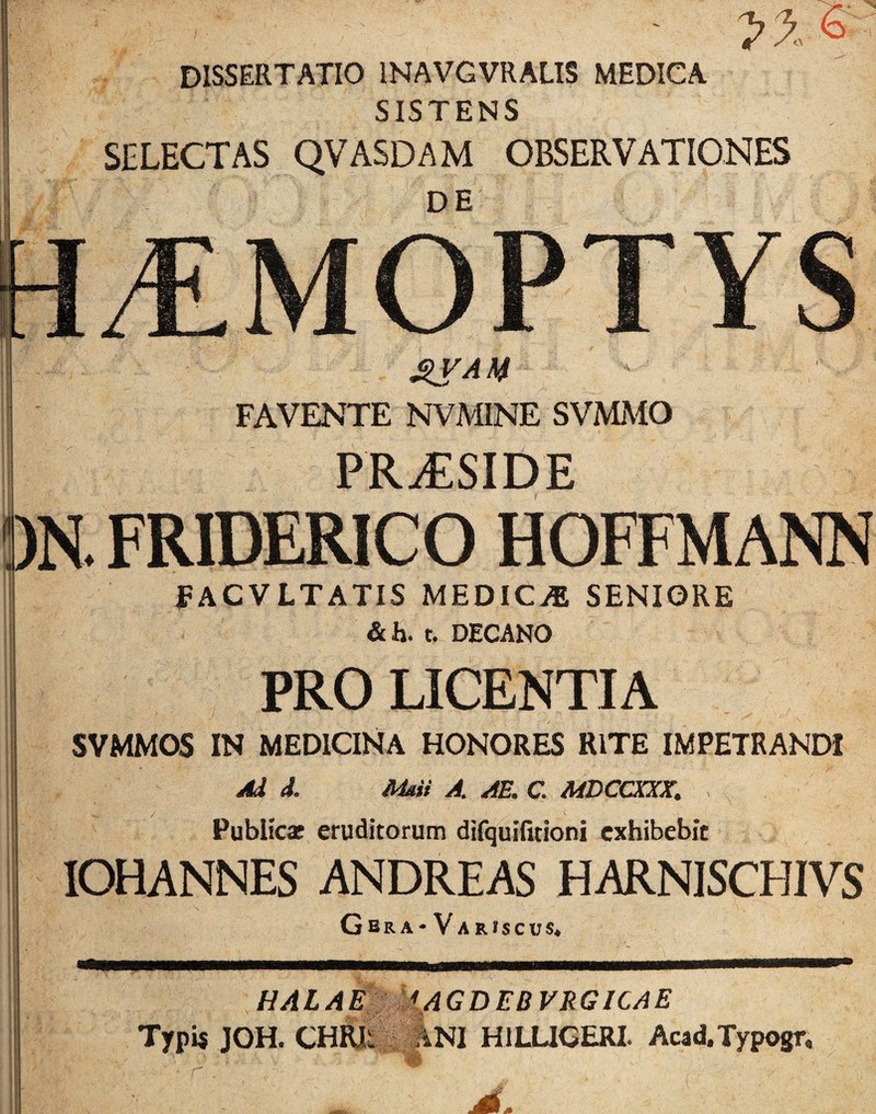 DISSERTATIO INAVGVRALIS MEDICA SISTENS SELECTAS QVASDAM OBSERVATIONES DE FAVENTE NVMINE SVMAIO PR-^SIDE . FRIDERICO HOFFMANN FACVLTATIS MEDICiB SENIORE & h. t, DECANO PRO LICENTIA SVMMOS IN MEDICINA HONORES RITE IMPETRANDI Ad d. Mdii A, AE. C ME CaCXX, Publicaf eruditorum difquifitioni exhibebit lOHANNES ANDREAS HARNISCHIVS Gbra-Variscus« HALA £■ : f/4 GDEDVRGICAE Typij JOH. CHRIi : ANI HILUCERL Acad.Typogn r