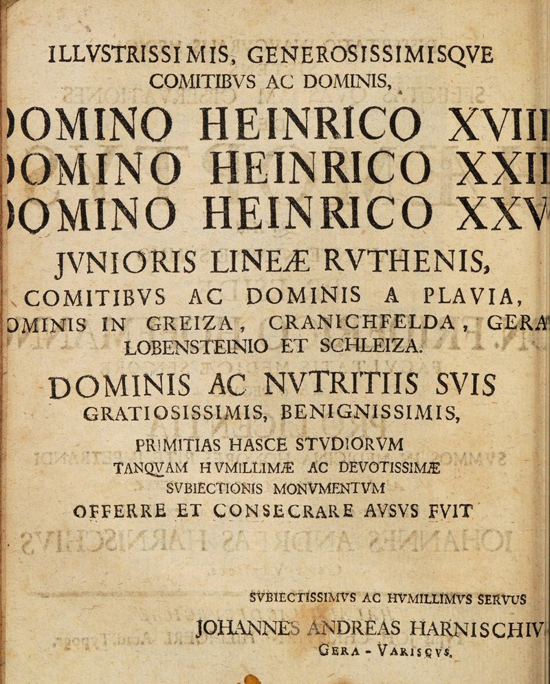 ILLVSTRISSIMIS, GENEROSISSIMISQVE COMITIBVS AC DOMINIS, HEINRICO XVIII JVNIORIS LINE^ RVTHENIS, COMITIBVS AC DOMINIS A PLAVIA, DMINIS IN GREIZA, CRANICHFELDA , GERA1 LOBENSTEINIO ET SCHLEIZA. dominis ac nvtritiis svis GRATIOSISSIMIS, BENIGNISSIMIS, PRIMITIAS HASCE STVDlORVM TANQVAM HVMlLLlM^ AC DEVOTISSIMiE SVBIECTIONIS MONVMENTVM OFFERRE ET CONSECRARE AVSVS FVIT StBlECTlSSIMVS AC HVMIUIMVS SERVUS JOmNNE A ij NDREAS HARNISCHIV Gera - Varis q vs. p