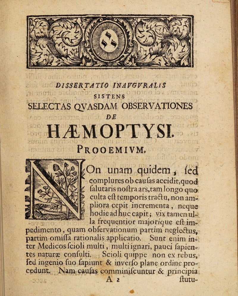 DISSERTATIO J'SAVGVtLALl$ % SISTENS SELECTAS QVASDAM OBSERVATIONES DE Prooemivm. On unam quidem, {ccl complures ob caufas accidit,quod lalutaris noftra ars,tam longo quo culta eft temporis tradu, non am¬ pliora cepit incrementa, neque hodie ad huc capit; vix tamen ul¬ la frequentior majorique eft im¬ pedimento , quam obfervationum partim negledus, partim omifta rationalis applicatio. Sunt enim in¬ ter Medicos fcioli multi, multi ignari, pauci lapien¬ tes naturae conlulti. Scioli quippe non ex rebus, fcd ingenio fuo fapiunt & inverfo plane ordine pro¬ cedunt. Nam caulas comminifcuntur & principia A 2 ' ftutu-