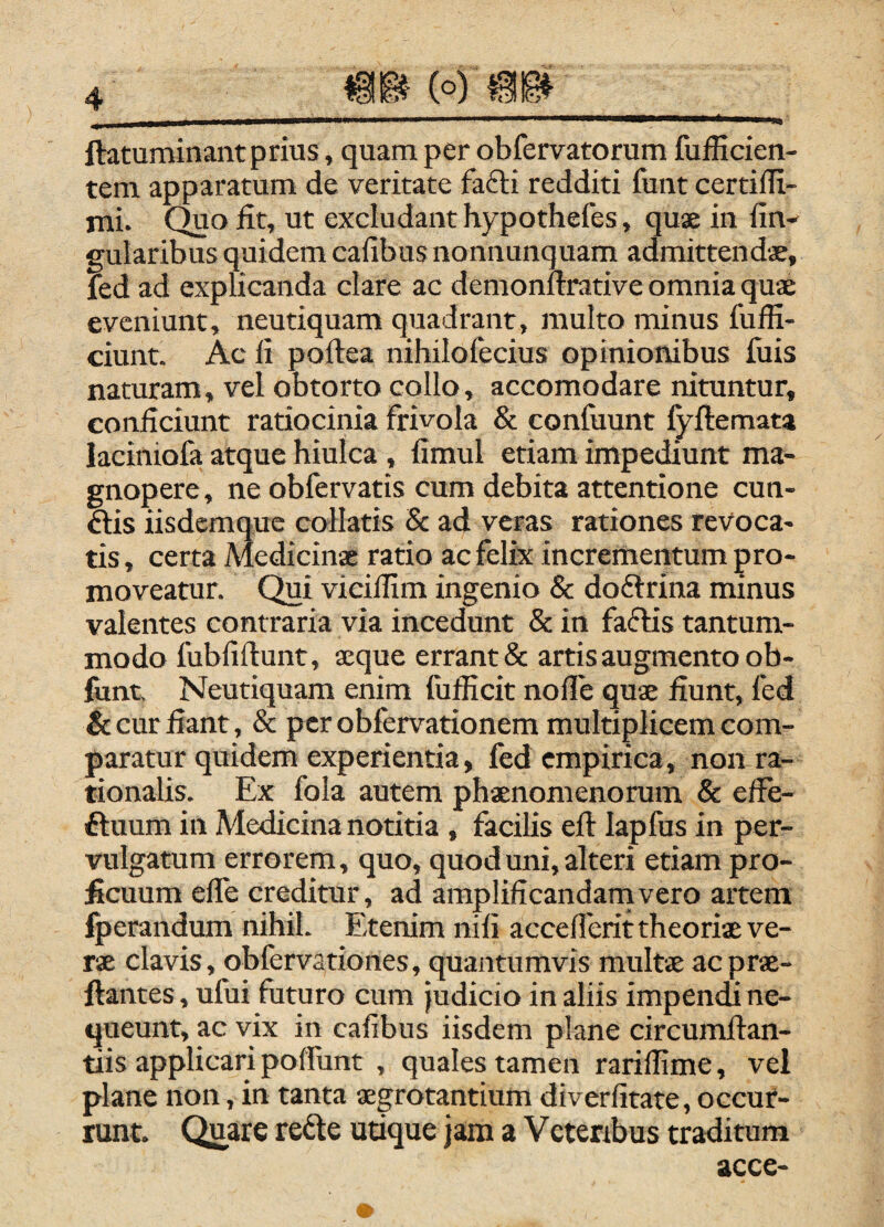 ftatuminantprius, quam per obfervatorum fufficien- tem apparatum de veritate fafti redditi funt certifli- mi. Quo fit, ut excludant hypothefes, quae in fin- gularibus quidem cafibus nonnunquam admittendae, fed ad explicanda clare ac demonftrative omnia quae eveniunt, neutiquam quadrant, multo minus fuffi- ciunt. Ac fi poftea nihilolecius opinionibus fuis naturam, vel obtorto collo, accomodare nituntur, conficiunt ratiocinia frivola & confuunt fyftemata laciniofa atque hiulca , fimul etiam impediunt ma¬ gnopere, ne obfervatis cum debita attentione cun- ftis iisdemque collatis 8c ad veras rationes revoca¬ tis , certa Medicinae ratio ac felix incrementum pro¬ moveatur. Qui vieilfim ingenio & doftrina minus valentes contraria via incedunt & in faflis tantum¬ modo fubfiftunt, aeque errant & artis augmento ob- font. Neutiquam enim fufiicit nolTe quae fiunt, fed & cur fiant, & per obfervationem multiplicem com¬ paratur quidem experientia, fed empirica, non ra¬ tionalis. Ex fola autem phaenomenorum & effe- ftuum in Medicina notitia , facilis eft lapfus in per¬ vulgatum errorem, quo, quod uni, alteri etiam pro¬ ficuum elfe creditur, ad amplificandarnvero artem fperandum nihil. Etenim nili accedent theoriae ve¬ rae clavis, obfervationes, quantumvis multae acprae- ftantes, ufui futuro cum judicio in aliis impendi ne¬ queunt, ac vix in cafibus iisdem plane circumfian- tiis applicari polfunt , quales tamen rarillime, vel plane non, in tanta aegrotantium diverfitate, occur¬ runt. Quare rede utique jam a Veteribus traditum