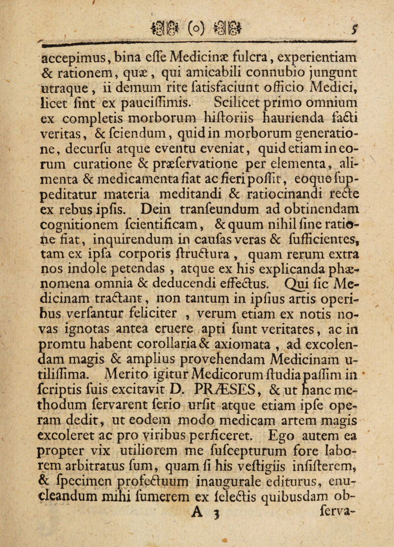 accepimus, bina effe Medicinae fulcra, experientiam & rationem, quae, qui amicabili connubio jungunt utraque , ii demum rite fatisfaciunt officio Medici, licet fint ex pauciffimis. Scilicet primo omnium ex completis morborum hiftoriis haurienda fa£l:i veritas, & fciendum, quid in morborum generatio¬ ne , decurfu atque eventu eveniat, quid etiam in eo¬ rum curatione & praefervatione per elementa, ali¬ menta & medicamenta fiat ac fieri poffit, eoquefup- peditatur materia meditandi & ratiocinandi refte ex rebus ipfis. Dein tranfeundum ad obtinendam cognitionem fcientificam, & quum nihil fine ratio¬ ne fiat, inquirendum in caufas veras & fufficientes, tam ex ipfa corporis ftruftura , quam rerum extra nos indole petendas , atque ex his explicanda phae¬ nomena omnia & deducendi efferius. Qui lic Me¬ dicinam traftant, non tantum in ipfius artis operi¬ bus verfantur feliciter , verum etiam ex notis no¬ vas ignotas antea eruere apti funt veritates, ac in promtu habent corollaria & axiomata , ad excolen¬ dam magis & amplius provehendam Medicinam u~ tiliffima. Merito igitur Medicorum lludiapaffim in feriptis fuis excitavit D. PRiESES, & ut hanc me¬ thodum fervarent ferio urfit atque etiam ipfe ope¬ ram dedit, ut eodem modo medicam artem magis excoleret ac pro viribus perficeret. Ego autem ea propter vix utiliorem me fufeepturum fore labo¬ rem arbitratus fum, quam fi his veftigiis infifterem, & fpecimen profeftuum inaugurale editurus, enu¬ cleandum mihi fumerem ex leleftis quibusdam ob- A 3 ferva-