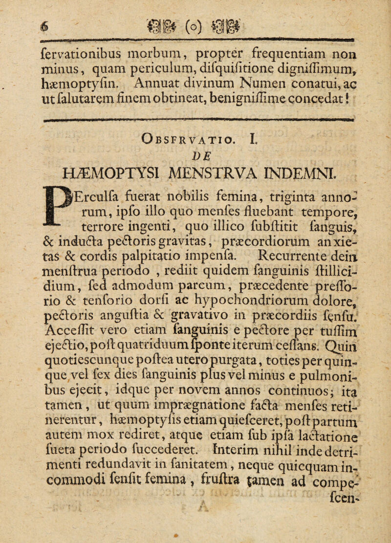 fervatioaibus morbum, propter frequentiam non minus, quam periculum, difquifitione digniffimum, haemoptyfin. Annuat divinum Numen conatui, ac ut falutarem finem obtineat, benignillime concedat! Obsfrvatio. I. DE HAEMOPTYSI MENSTRVA INDEMNI. PErculfa fuerat nobilis femina, triginta anno¬ rum, ipfo illo quo menfes fluebant tempore, terrore ingenti, quo illico fubftitit fanguis, & indufta pecSloris gravitas, pr-jecordiorum anxie¬ tas & cordis palpitatio impenfa. Recurrente dein menftrua periodo , rediit quidem fanguinis ftillici- dium, fed admodum parcum, praecedente prelTo- rio & tenforio dorfi ac hypochondriorum dolore, pecloris anguftia & gravativo in praecordiis fcnfu, Acceflit vero etiam fanguinis e peftore per tuflim ejeftio, port quatriduum^onteiterum ceflans. Quiri quotiescunque poftea utero purgata, toties per quin¬ que vel fex dies fanguinis plus vel minus e pulmoni¬ bus ejecit, idque per novem annos continuos; ita tamen, ut quum impraegnatione fafla menfes reti¬ nerentur , haemoptylis etiam quiefceret, poftpartum autem mox rediret, atque etiam fub ipfa lactatione fueta periodo fuccederet. fnterim nihil inde detri¬ menti redundavit in fanitatem, neque quicquam in¬ commodi fenfit fenuna, fruftra {amen ad compe- fccn-
